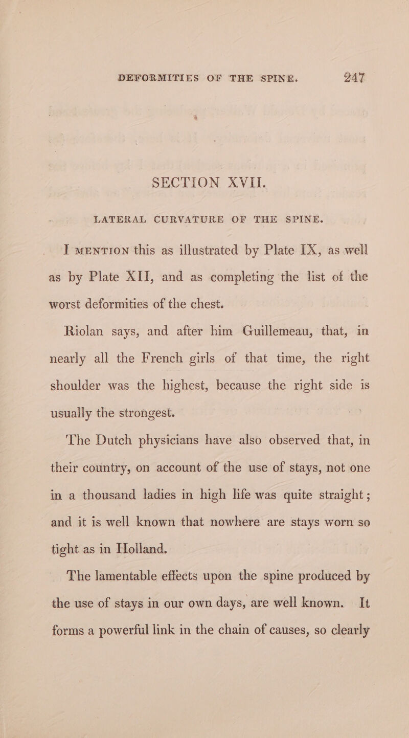 SECTION XVII. LATERAL CURVATURE OF THE SPINE. I mention this as illustrated by Plate [X, as well as by Plate XII, and as completing the list of the worst deformities of the chest. Riolan says, and after him Guillemeau, that, in nearly all the French girls of that time, the right shoulder was the highest, because the right side is usually the strongest. The Dutch physicians have also observed that, in their country, on account of the use of stays, not one in a thousand ladies in high life was quite straight ; and it is well known that nowhere are stays worn so tight as in Holland. The lamentable effects upon the spine produced by the use of stays in our own days, are well known. It forms a powerful link in the chain of causes, so clearly