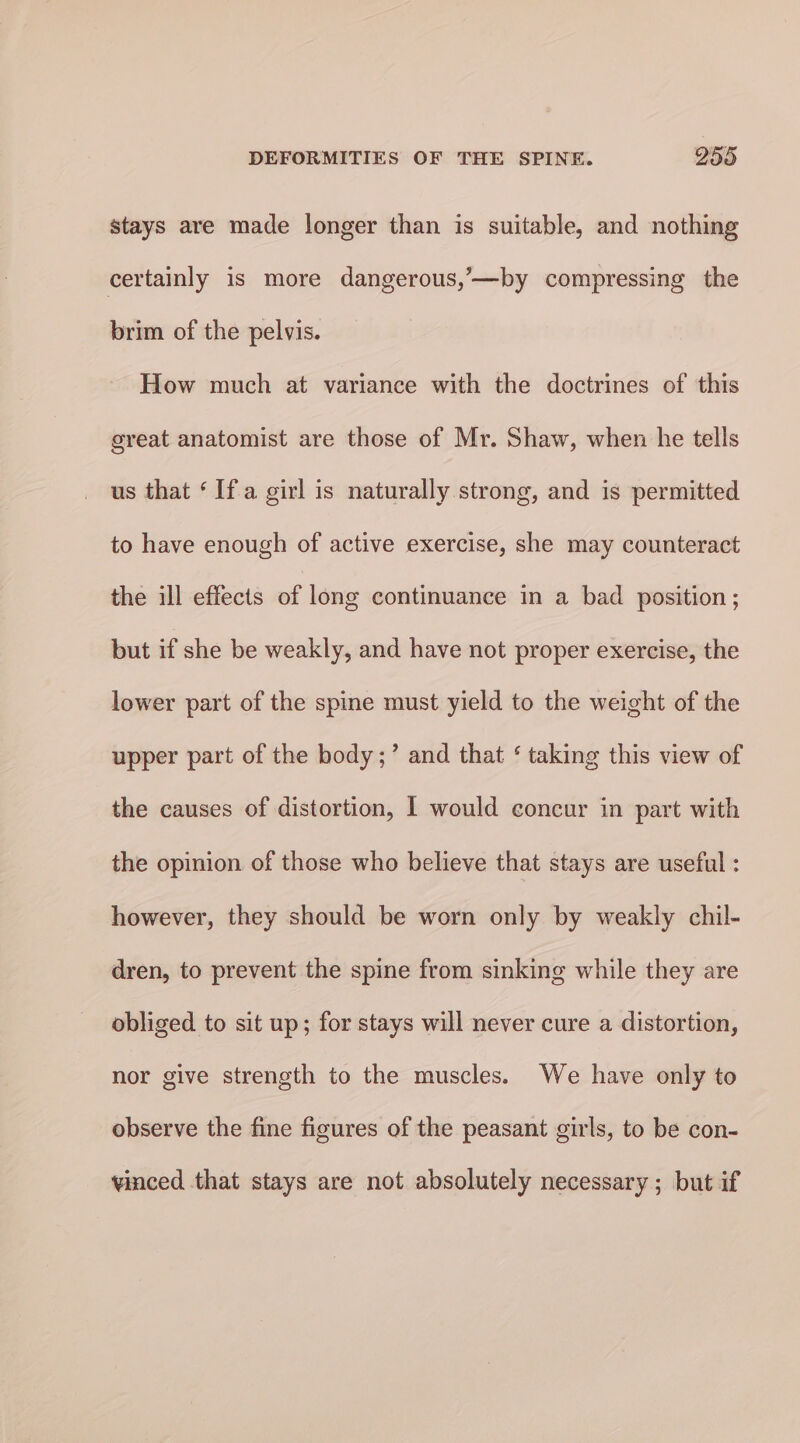 stays are made longer than is suitable, and nothing certainly is more dangerous,’—by compressing the brim of the pelvis. How much at variance with the doctrines of this great anatomist are those of Mr. Shaw, when he tells us that ‘Ifa girl is naturally strong, and is permitted to have enough of active exercise, she may counteract the ill effects of long continuance in a bad position; but if she be weakly, and have not proper exercise, the lower part of the spine must yield to the weight of the upper part of the body;’ and that ‘ taking this view of the causes of distortion, I would concur in part with the opinion of those who believe that stays are useful : however, they should be worn only by weakly chil- dren, to prevent the spine from sinking while they are obliged to sit up; for stays will never cure a distortion, nor give strength to the muscles. We have only to observe the fine figures of the peasant girls, to be con- vinced that stays are not absolutely necessary; but if
