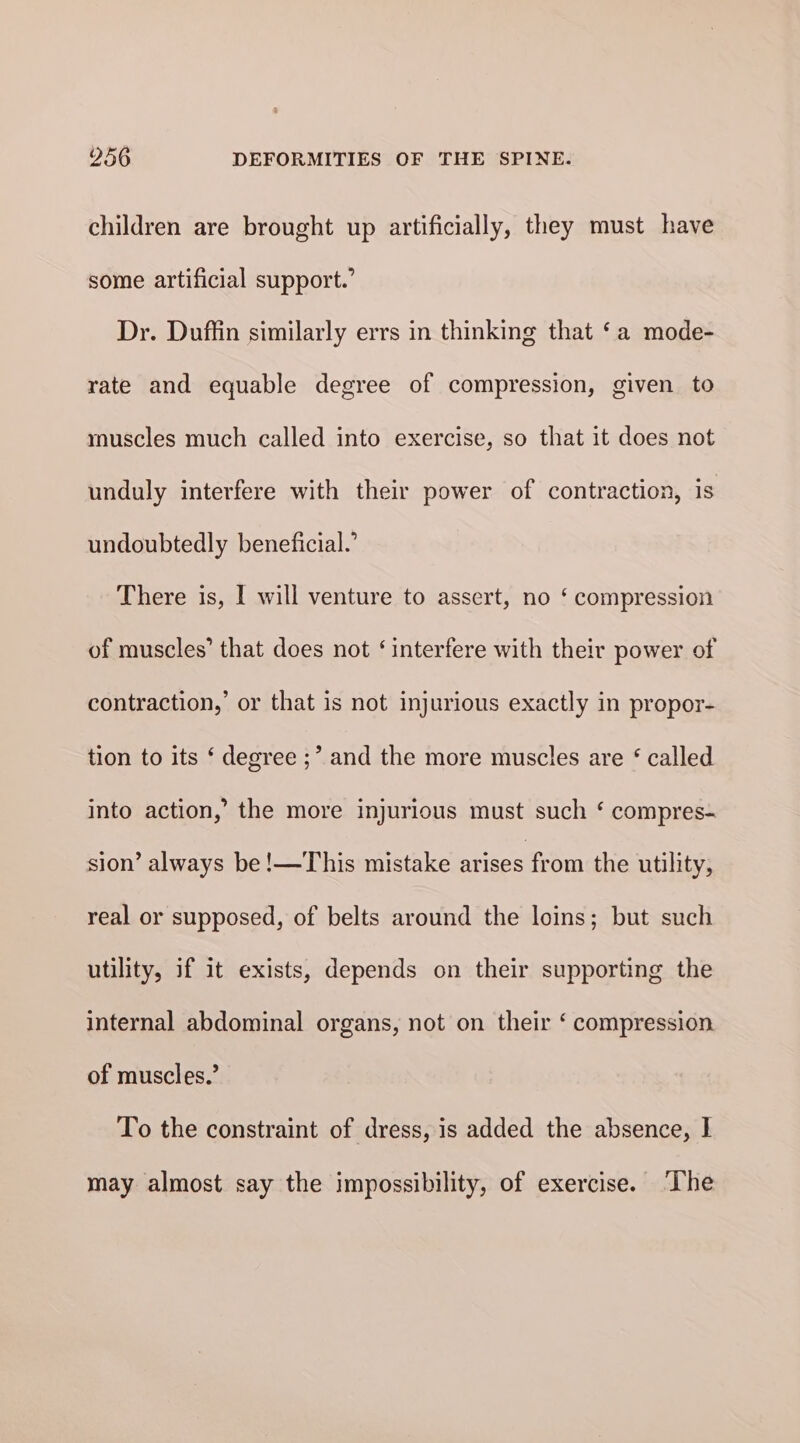 children are brought up artificially, they must have some artificial support.’ Dr. Duffin similarly errs in thinking that ‘a mode- rate and equable degree of compression, given to rnuscles much called into exercise, so that it does not unduly interfere with their power of contraction, is undoubtedly beneficial.’ There is, I will venture to assert, no ‘ compression of muscles’ that does not ‘interfere with their power of contraction,’ or that is not injurious exactly in propor- tion to its ‘ degree ;” and the more muscles are * called into action,’ the more injurious must such ‘ compres- sion’ always be!—This mistake arises from the utility, real or supposed, of belts around the loins; but such utility, if it exists, depends on their supporting the internal abdominal organs, not on their ‘ compression of muscles.’ To the constraint of dress, is added the absence, I may almost say the impossibility, of exercise. The
