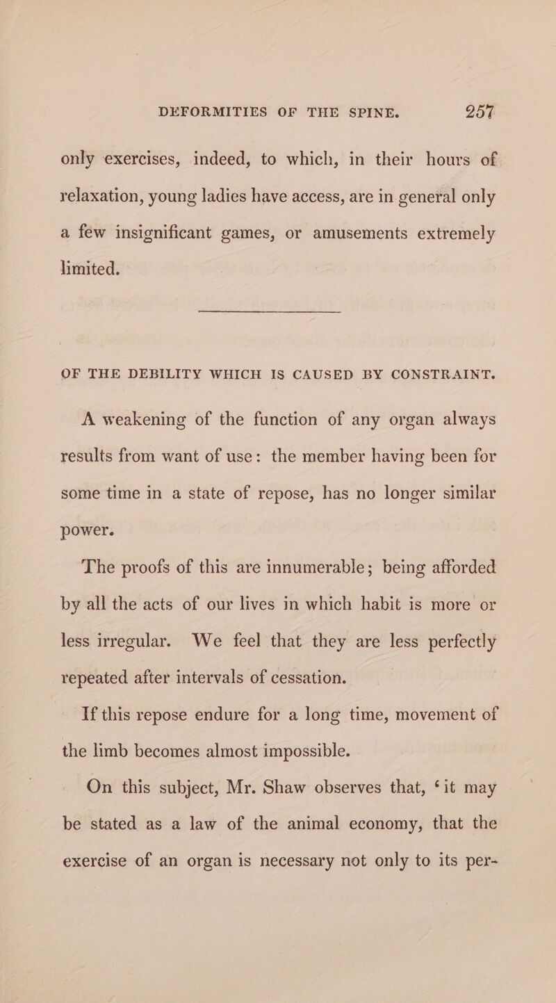 only exercises, indeed, to which, in their hours of relaxation, young ladies have access, are in general only a few insignificant games, or amusements extremely limited. OF THE DEBILITY WHICH IS CAUSED BY CONSTRAINT. A weakening of the function of any organ always results from want of use: the member having been for some time in a state of repose, has no longer similar power. The proofs of this are innumerable; being afforded by all the acts of our lives in which habit is more or less Irregular. We feel that they are less perfectly repeated after intervals of cessation. If this repose endure for a long time, movement of the limb becomes almost impossible. On this subject, Mr. Shaw observes that, ‘it may be stated as a law of the animal economy, that the exercise of an organ is necessary not only to its per-