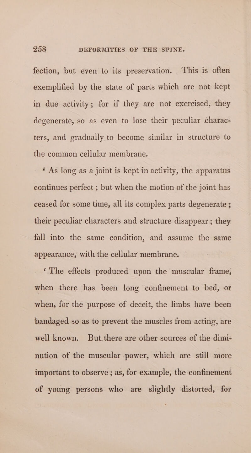 fection, but even to its preservation. ‘This is often exemplified by the state of parts which are not kept in due activity; for if they are not exercised, they degenerate, so as even to lose their peculiar charac- ters, and gradually to become similar in structure to the common cellular membrane. ‘ As long as a joint is kept in activity, the apparatus continues perfect ; but when the motion of the joint has ceased for some time, all its complex parts degenerate ; their peculiar characters and structure disappear ; they fall into the same condition, and assume the same appearance, with the cellular membrane. ‘The effects produced upon the muscular frame, when there has been long confinement to bed, or when, for the purpose of deceit, the limbs have been bandaged so as to prevent the muscles from acting, are well known. But.there are other sources of the dimi- nution of the muscular power, which are still more important to observe ; as, for example, the confinement of young persons who are slightly distorted, for