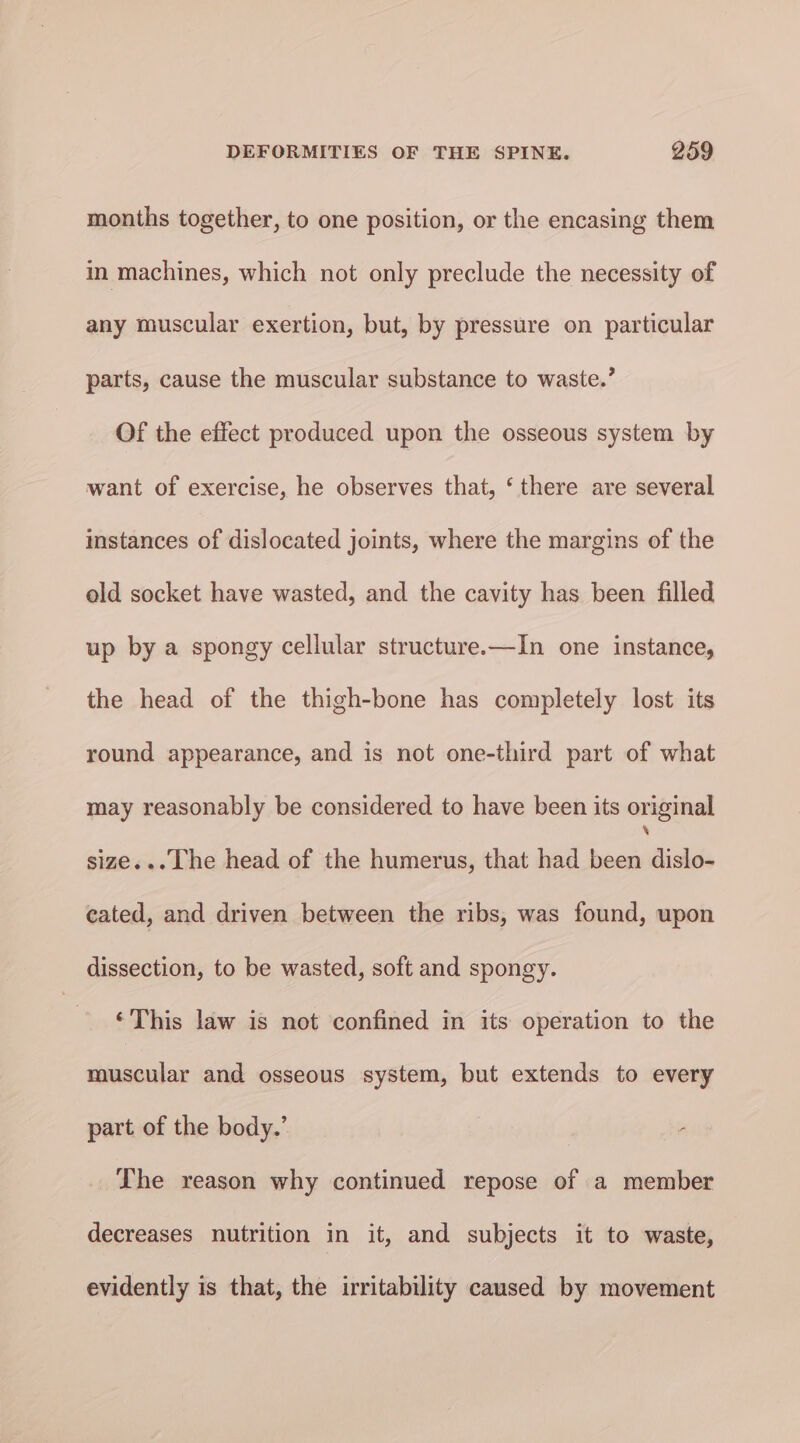 months together, to one position, or the encasing them in machines, which not only preclude the necessity of any muscular exertion, but, by pressure on particular parts, cause the muscular substance to waste.’ Of the effect produced upon the osseous system by want of exercise, he observes that, ‘ there are several instances of dislocated joints, where the margins of the old socket have wasted, and the cavity has been filled up by a spongy cellular structure.—In one instance, the head of the thigh-bone has completely lost its round appearance, and is not one-third part of what may reasonably be considered to have been its original size... The head of the humerus, that had been dislo- eated, and driven between the ribs, was found, upon dissection, to be wasted, soft and spongy. ‘This law is not confined in its operation to the muscular and osseous system, but extends to every part of the body.’ The reason why continued repose of a member decreases nutrition in it, and subjects it to waste, evidently is that, the irritability caused by movement
