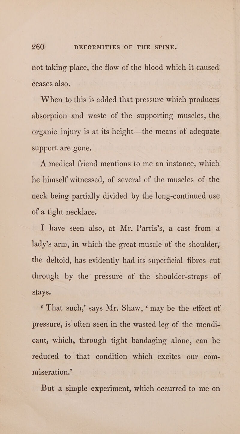 not taking place, the flow of the blood which it caused ceases also. When to this is added that pressure which produces absorption and waste of the supporting muscles, the organic injury is at its height—the means of adequate support are gone. A medical friend mentions to me an instance, which he himself witnessed, of several of the muscles of the neck being partially divided by the long-continued use of a tight necklace. I have seen also, at Mr. Parris’s, a cast from a lady’s arm, in which the great muscle of the shoulder, the deltoid, has evidently had its superficial fibres cut through by the pressure of the shoulder-straps of stays. ‘ That such,’ says Mr. Shaw, ‘ may be the effect of pressure, is often seen in the wasted leg of the mendi- cant, which, through tight bandaging alone, can be reduced to that condition which excites our com- miseration.’ But a simple experiment, which occurred to me on