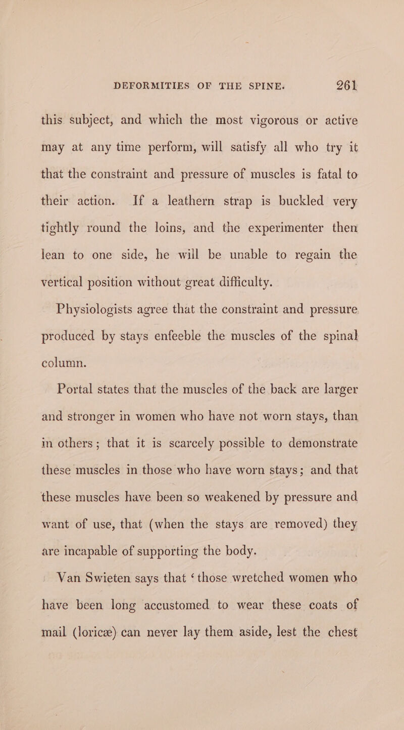 this subject, and which the most vigorous or active may at any time perform, will satisfy all who try it that the constraint and pressure of muscles is fatal to their action. If a leathern strap is buckled very tightly round the loins, and the experimenter then lean to one side, he will be unable to regain the vertical position without great difficulty. Physiologists agree that the constraint and pressure produced by stays enfeeble the muscles of the spinal column. Portal states that the muscles of the back are larger and stronger in women who have not worn stays, than in others; that it is scarcely possible to demonstrate these muscles in those who have worn stays; and that these muscles have been so weakened by pressure and want of use, that (when the stays are removed) they are incapable of supporting the body. Van Swieten says that ‘those wretched women who have been long accustomed to wear these coats of mail (loricee) can never lay them aside, lest the chest