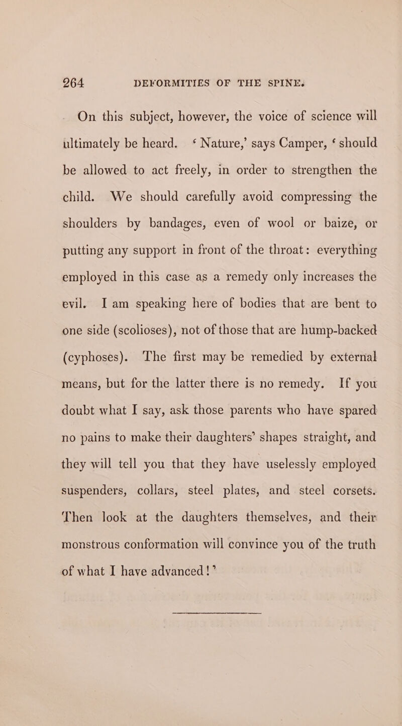 On this subject, however, the voice of science will ultimately be heard. ‘ Nature,’ says Camper, ‘ should be allowed to act freely, in order to strengthen the child. We should carefully avoid compressing the shoulders by bandages, even of wool or baize, or putting any support in front of the throat: everything employed in this case as a remedy only increases the evil. Iam speaking here of bodies that are bent to one side (scolioses), not of those that are hump-backed (cyphoses). The first may be remedied by external means, but for the latter there is no remedy. If you doubt what I say, ask those parents who have spared no pains to make their daughters’ shapes straight, and they will tell you that they have uselessly employed suspenders, collars, steel plates, and steel corsets. Then look at the daughters themselves, and their monstrous conformation will convince you of the truth of what I have advanced!’