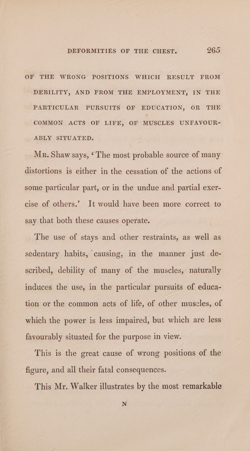 OF THE WRONG POSITIONS WHICH RESULT FROM DEBILITY, AND FROM THE EMPLOYMENT, IN THE PARTICULAR PURSUITS OF EDUCATION, OR THE COMMON ACTS OF LIFE, OF MUSCLES UNFAVOUR- ABLY SITUATED. Mr. Shaw says, ‘ The most probable source of many distortions is either in the cessation of the actions of some particular part, or in the undue and partial exer- cise of others.” It would have been more correct to say that both these causes operate. The use of stays and other restraints, as well as sedentary habits, causing, in the manner just de- scribed, debility of many of the muscles, naturally induces the use, in the particular pursuits of educa- tion or the common acts of life, of other muscles, of which the power is less impaired, but which are less favourably situated for the purpose in view. This is the great cause of wrong positions of the figure, and all their fatal consequences. This Mr. Walker illustrates by the most remarkable N