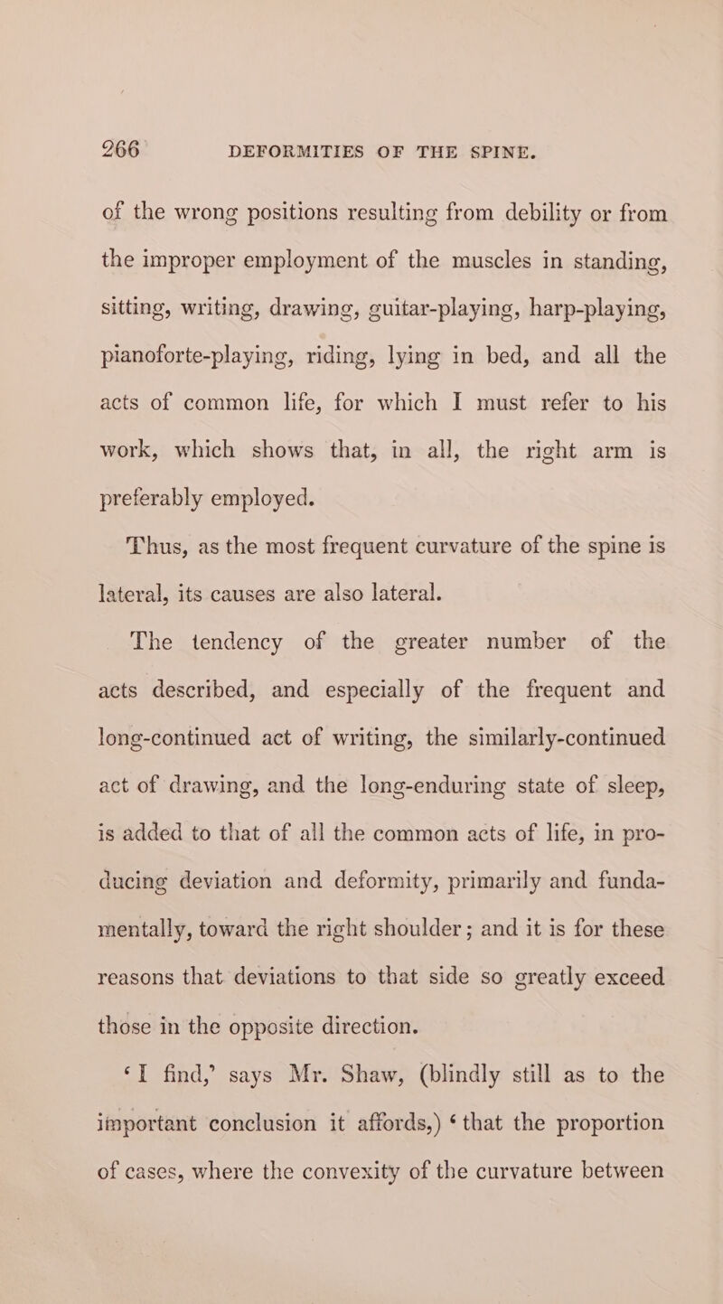 of the wrong positions resulting from debility or from the improper employment of the muscles in standing, sitting, writing, drawing, guitar-playing, harp-playing, planoforte-playing, riding, lying in bed, and all the acts of common life, for which I must refer to his work, which shows that, in all, the right arm is preferably employed. Thus, as the most frequent curvature of the spine is lateral, its causes are also lateral. The tendency of the greater number of the acts described, and especially of the frequent and long-continued act of writing, the similarly-continued act of drawing, and the long-enduring state of sleep, is added to that of all the common acts of life, in pro- ducing deviation and deformity, primarily and funda- mentally, toward the right shoulder ; and it is for these reasons that deviations to that side so greatly exceed those in the opposite direction. ‘I find,” says Mr. Shaw, (blindly still as to the important conclusion it affords,) ‘that the proportion of cases, where the convexity of the curvature between