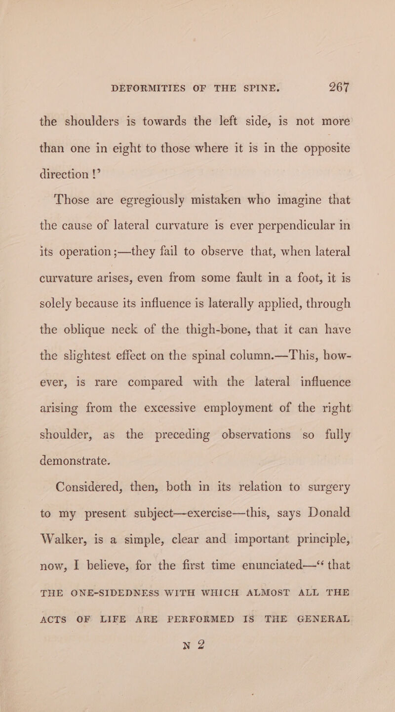 the shoulders is towards the left side, is not more than one in eight to those where it is in the apie direction !” Those are egregiously mistaken who imagine that the cause of lateral curvature is ever perpendicular in its operation ;—they fail to observe that, when lateral curvature rane even from some fault in a foot, it is solely because its influence is laterally applied, through the oblique neck of the thigh-bone, that it can have the slightest effect on the spinal column.—This, how- ever, is rare compared with the lateral influence arising from the excessive employment of the right shoulder, as the preceding observations so fully demonstrate. Considered, then, both in its relation to surgery 3 my present subject—exercise—this, says Donald Walker, is a simple, clear and important principle, now, I believe, for the first time enunciated—* that THE ONE-SIDEDNESS WITH WHICH ALMOST ALL THE ACTS OF LIFE ARE PERFORMED IS THE GENERAL N 2