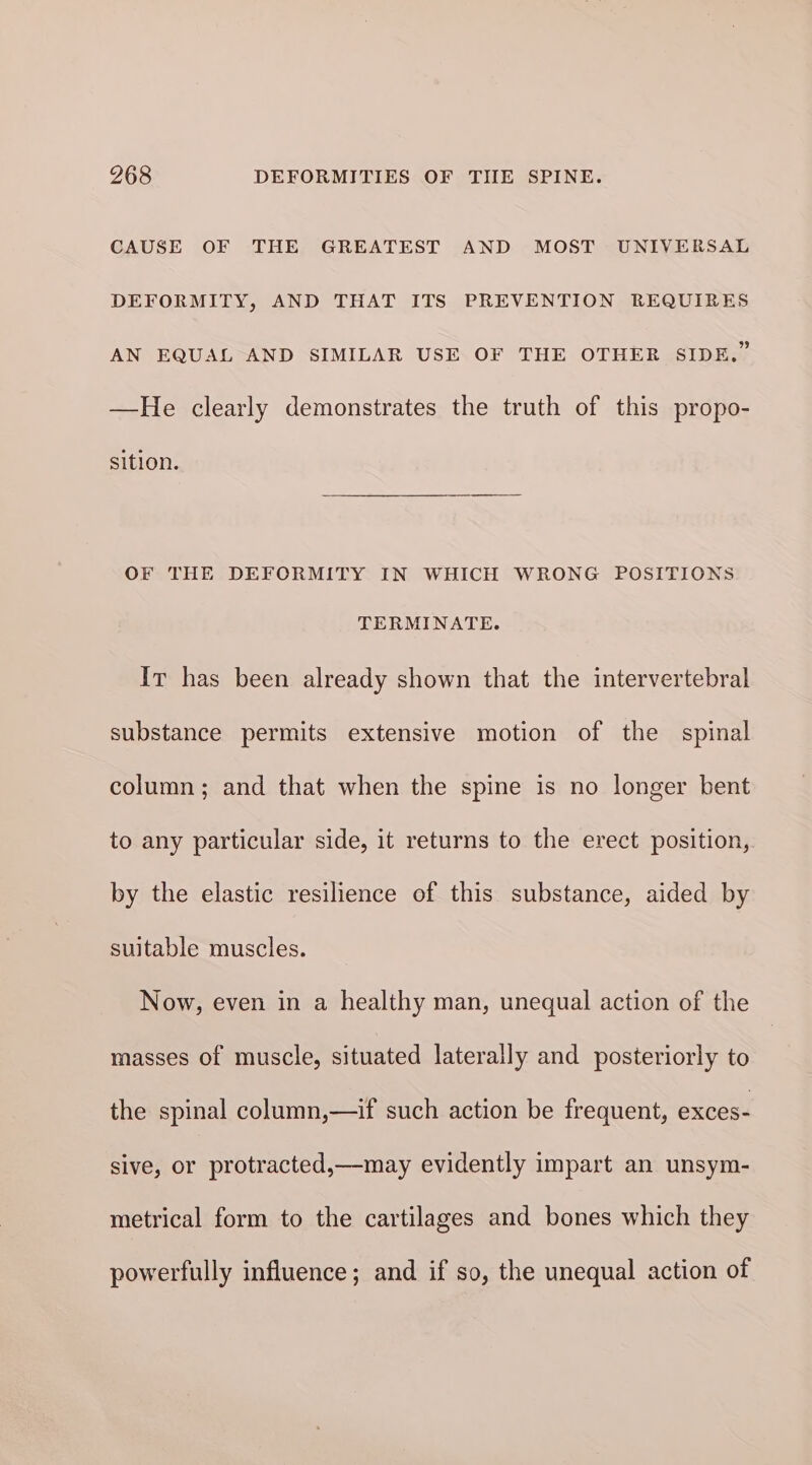 CAUSE OF THE GREATEST AND MOST UNIVERSAL DEFORMITY, AND THAT ITS PREVENTION REQUIRES AN EQUAL AND SIMILAR USE OF THE OTHER SIDE.” —He clearly demonstrates the truth of this propo- sition. OF THE DEFORMITY IN WHICH WRONG POSITIONS TERMINATE. It has been already shown that the intervertebral substance permits extensive motion of the spinal column; and that when the spine is no longer bent to any particular side, it returns to the erect position, by the elastic resilience of this substance, aided by suitable muscles. Now, even in a healthy man, unequal action of the masses of muscle, situated laterally and posteriorly to the spinal column,—if such action be frequent, exces- sive, or protracted,—may evidently impart an unsym- metrical form to the cartilages and bones which they powerfully influence; and if so, the unequal action of