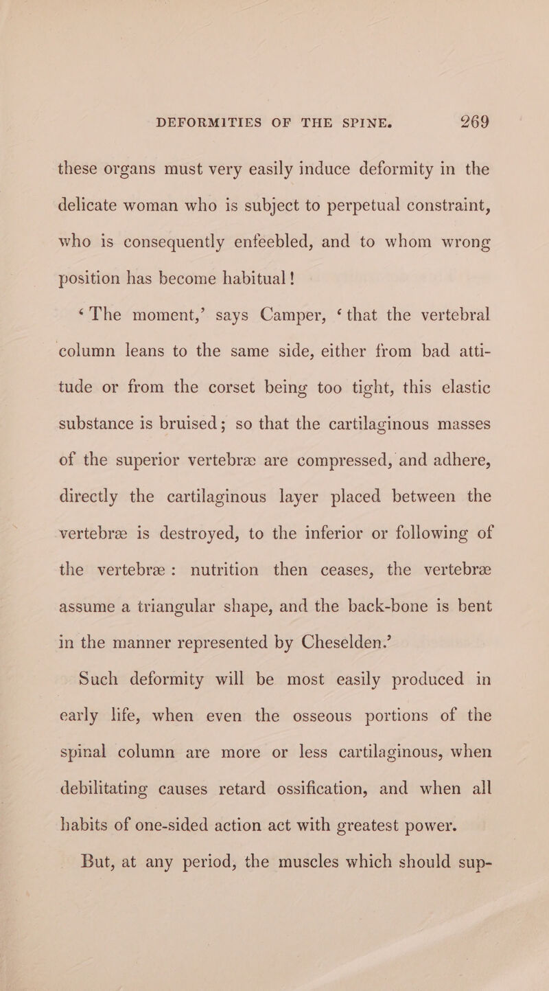 these organs must very easily induce deformity in the delicate woman who is subject to perpetual constraint, who is consequently enfeebled, and to whom wrong position has become habitual! “The moment,’ says Camper, ‘that the vertebral column leans to the same side, either from bad aitti- tude or from the corset being too tight, this elastic substance is bruised; so that the cartilaginous masses of the superior vertebree are compressed, and adhere, directly the cartilaginous layer placed between the vertebrae is destroyed, to the inferior or following of the vertebre: nutrition then ceases, the vertebre assume a triangular shape, and the back-bone is bent in the manner represented by Cheselden.’ Such deformity will be most easily produced in early life, when even the osseous portions of the spinal column are more or less cartilaginous, when debilitating causes retard ossification, and when all habits of one-sided action act with greatest power. But, at any period, the muscles which should sup-
