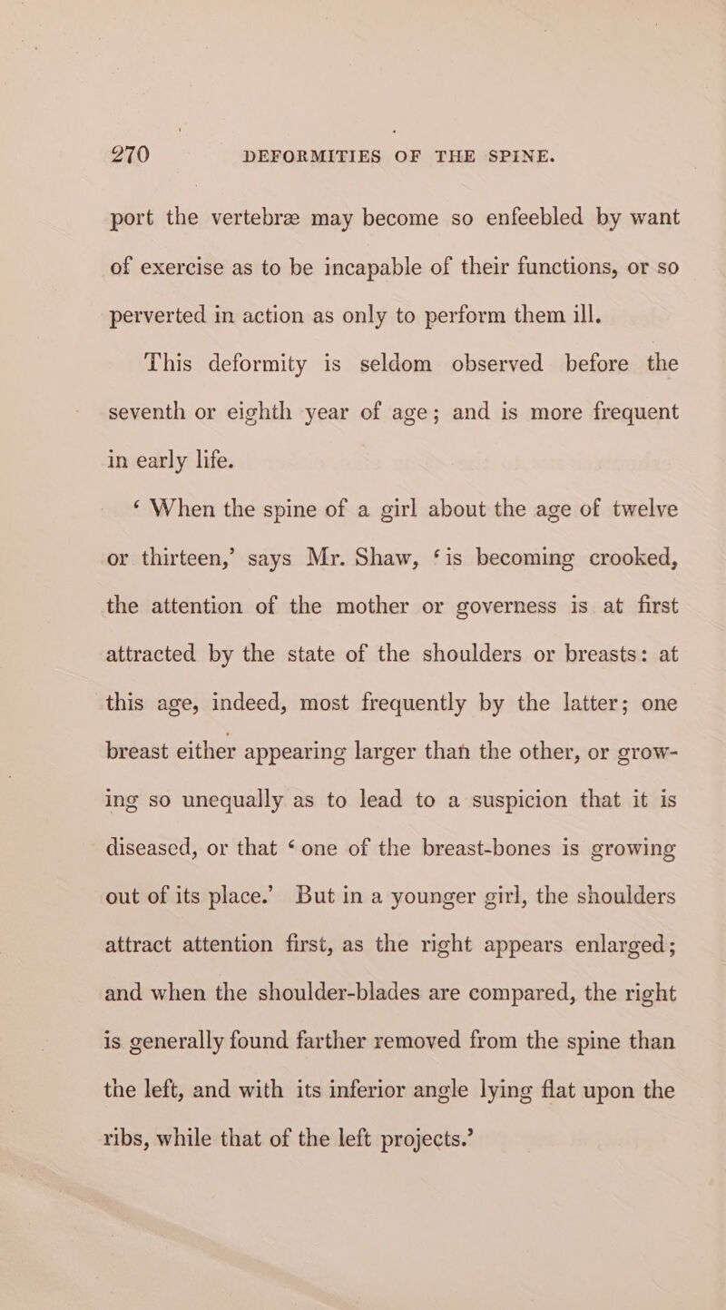 port the vertebree may become so enfeebled by want of exercise as to be incapable of their functions, or so perverted in action as only to perform them ill. This deformity is seldom observed before the seventh or eighth year of age; and is more frequent in early life. ‘ When the spine of a girl about the age of twelve or thirteen,’ says Mr. Shaw, ‘is becoming crooked, the attention of the mother or governess is at first attracted by the state of the shoulders or breasts: at this age, indeed, most frequently by the latter; one breast either appearing larger than the other, or grow- ing so unequally as to lead to a suspicion that it is diseased, or that ‘one of the breast-bones is growing out of its place.’ But in a younger girl, the shoulders attract attention first, as the right appears enlarged; and when the shoulder-blades are compared, the right is generally found farther removed from the spine than the left, and with its inferior angle lying flat upon the ribs, while that of the left projects.’