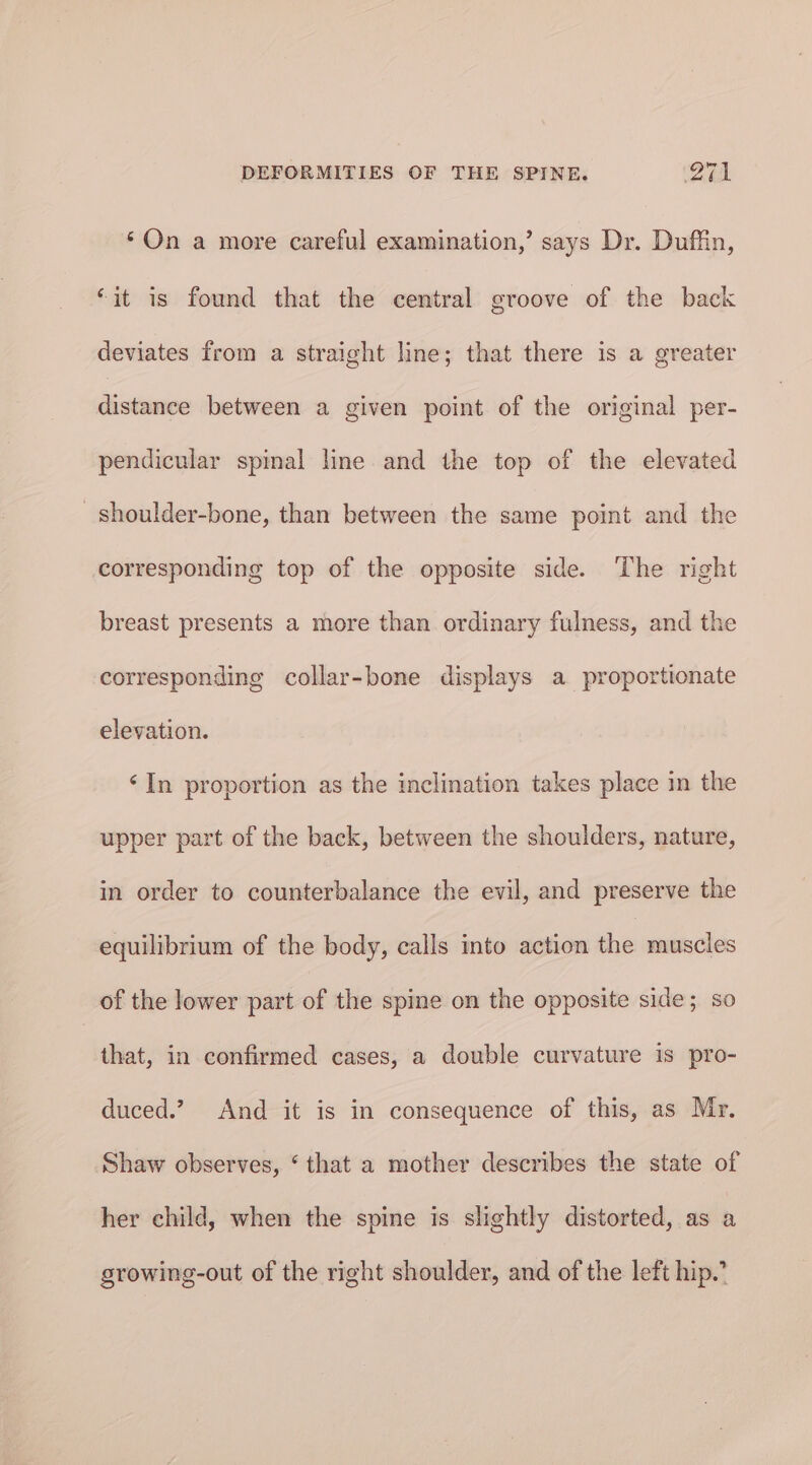 ‘On a more careful examination,’ says Dr. Duffin, “it is found that the central groove of the back deviates from a straight line; that there is a greater distance between a given point of the original per- pendicular spimal line and the top of the elevated shoulder-bone, than between the same point and the corresponding top of the opposite side. ‘The right breast presents a more than ordinary fulness, and the corresponding collar-bone displays a proportionate elevation. ‘In proportion as the inclination takes place in the upper part of the back, between the shoulders, nature, in order to counterbalance the evil, and preserve the equilibrium of the body, calls into action the muscles of the lower part of the spine on the opposite side; so that, in confirmed cases, a double curvature is pro- duced.? And it is in consequence of this, as Mr. Shaw observes, ‘ that a mother describes the state of her child, when the spine is slightly distorted, as a growing-out of the right shoulder, and of the left hip.’