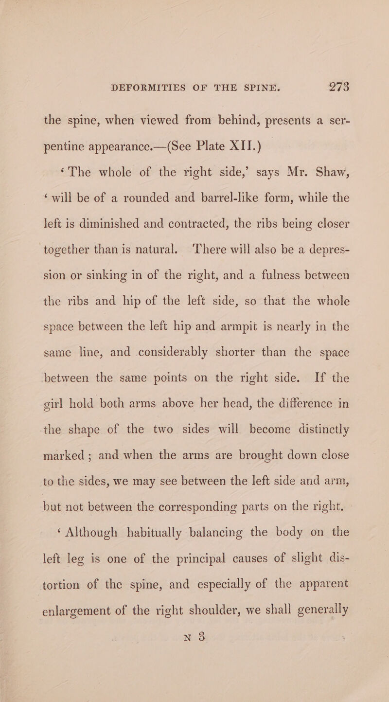 the spine, when viewed from behind, presents a ser- pentine appearance.—(See Plate XII.) ‘The whole of the right side,’ says Mr. Shaw, ‘will be of a rounded and barrel-like form, while the left is diminished and contracted, the ribs being closer together than is natural. There will also be a depres- sion or sinking in of the right, and a fulness between the ribs and hip of the left side, so that the whole space between the left hip and armpit is nearly in the same line, and considerably shorter than the space between the same points on the right side. If the irl hold both arms above her head, the difference in the shape of the two sides will become distinctly marked ; and when the arms are brought down close to the sides, we may see between the left side and arm, bat not between the corresponding parts on the right.» ‘ Although habitually balancing the body on the left leg is one of the principal causes of slight dis- tortion of the spine, and especially of the apparent enlargement of the right shoulder, we shall generally nN 3