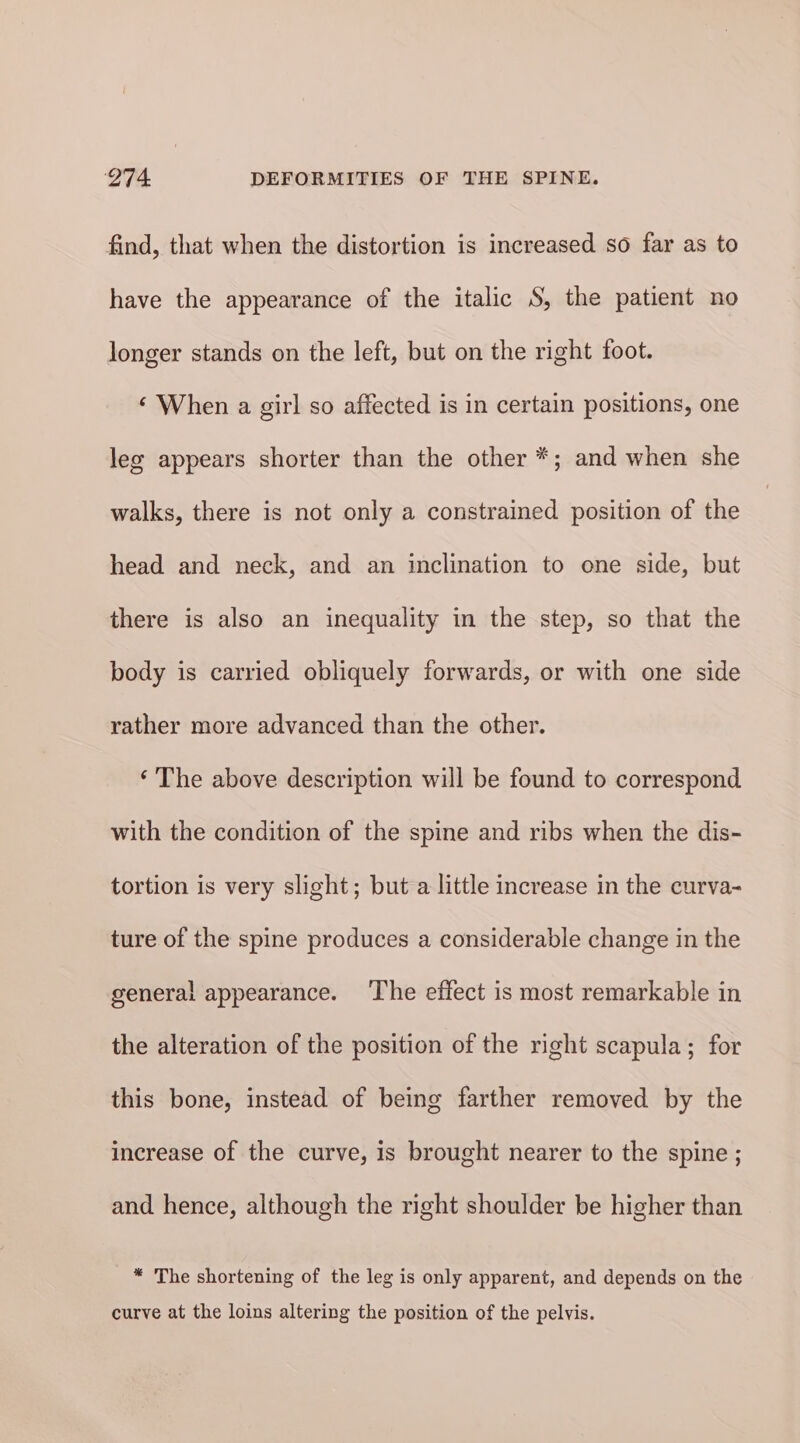 find, that when the distortion is increased so far as to have the appearance of the italic S, the patient no longer stands on the left, but on the right foot. ‘ When a girl so affected is in certain positions, one lee appears shorter than the other *; and when she walks, there is not only a constrained position of the head and neck, and an inclination to one side, but there is also an inequality in the step, so that the body is carried obliquely forwards, or with one side rather more advanced than the other. ‘ The above description will be found to correspond with the condition of the spine and ribs when the dis- tortion is very slight; but a little increase in the curva- ture of the spine produces a considerable change in the general appearance. ‘The effect is most remarkable in the alteration of the position of the right scapula; for this bone, instead of being farther removed by the increase of the curve, is brought nearer to the spine ; and hence, although the right shoulder be higher than * The shortening of the leg is only apparent, and depends on the curve at the loins altering the position of the pelvis.