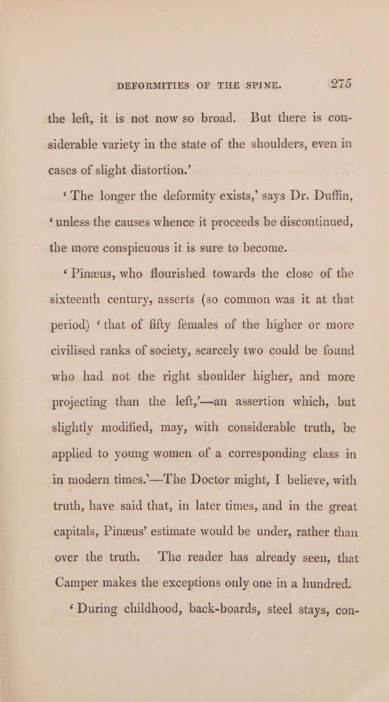 the left, it is not now so broad. But there is con- siderable variety in the state of the shoulders, even in cases of slight distortion.’ ‘The longer the deformity exists,’ says Dr. Duffin, ‘unless the causes whence it proceeds be discontinued, _ the more conspicuous it is sure to become. ‘ Pineeus, who flourished towards the close of the sixteenth century, asserts (so common was it at that period) ‘that of fifty females of the higher or more civilised ranks of society, scarcely two could be found who had not the right shoulder higher, and more projecting than the left,-—an assertion which, but slightly modified, may, with considerable truth, be applied to young women of a corresponding class in in modern times. —The Doctor might, I believe, with truth, have said that, in later times, and in the great capitals, Pineeus’ estimate would be under, rather than over the truth. The reader has already seen, that Camper makes the exceptions only one in a hundred. ‘During childhood, back-boards, steel stays, con-