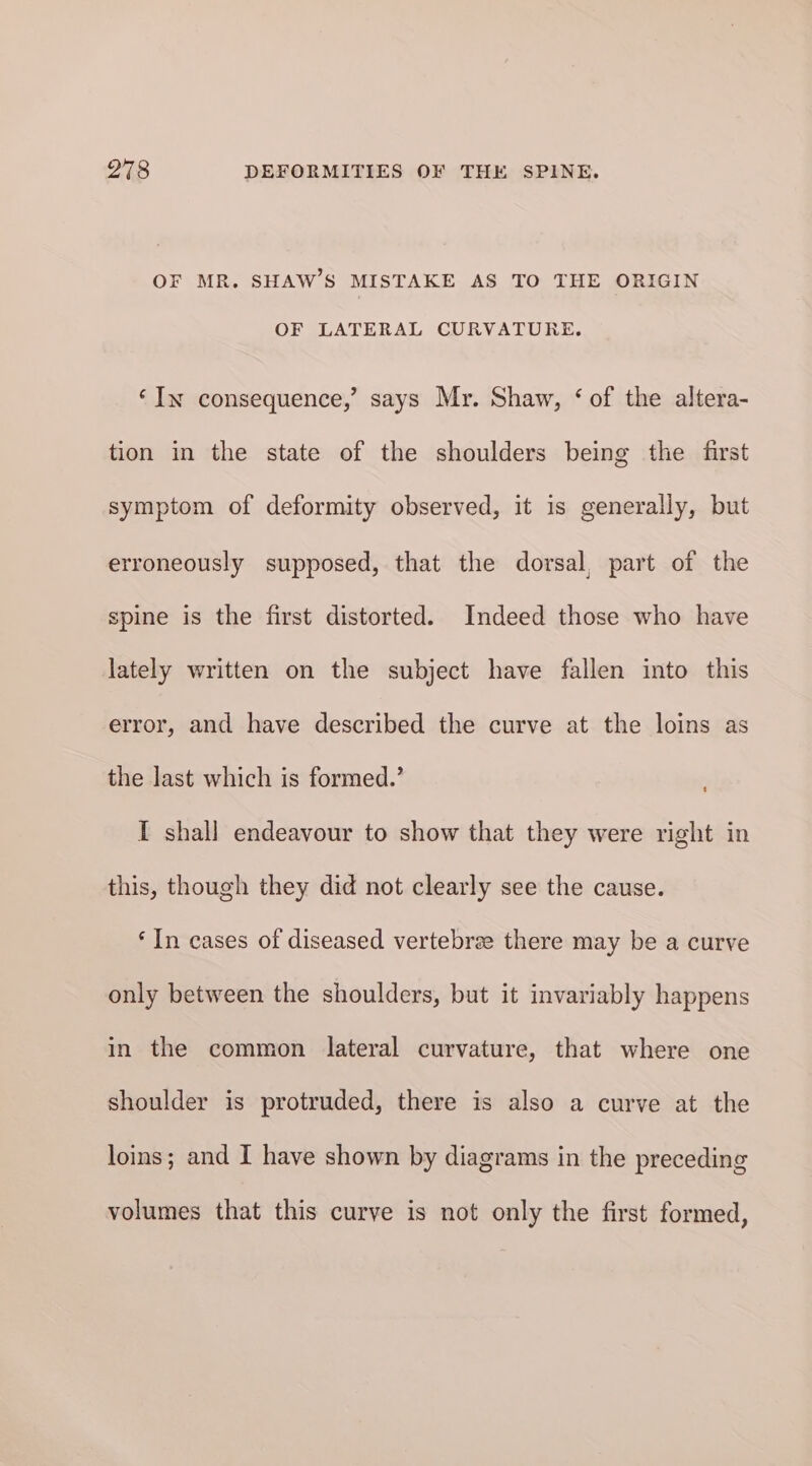 OF MR. SHAW’S MISTAKE AS TO THE ORIGIN OF LATERAL CURVATURE. ‘In consequence,’ says Mr. Shaw, ‘of the altera- tion in the state of the shoulders being the first symptom of deformity observed, it is generally, but erroneously supposed, that the dorsal, part of the spine is the first distorted. Indeed those who have lately written on the subject have fallen into this error, and have described the curve at the loins as the last which is formed.’ I shall endeavour to show that they were right in this, though they did not clearly see the cause. ‘In cases of diseased vertebrae there may be a curve only between the shoulders, but it invariably happens in the common lateral curvature, that where one shoulder is protruded, there is also a curve at the loins; and I have shown by diagrams in the preceding volumes that this curve is not only the first formed,
