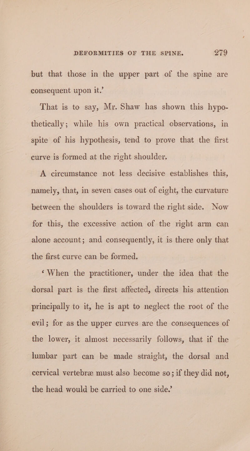 but that those in the upper part of the spine are consequent upon it.’ That is to say, Mr. Shaw has shown this hypo- thetically; while his own practical observations, in spite of his hypothesis, tend to prove that the first curve is formed at the right shoulder. A circumstance not less decisive establishes this, namely, that, in seven cases out of eight, the curvature between the shoulders is toward the right side. Now for this, the excessive action of the right arm can alone account; and consequently, it is there only that the first curve can be formed. ‘When the practitioner, under the idea that the dorsal part is the first affected, directs his attention principally to it, he is apt to neglect the root of the | evil; for as the upper curves are the consequences of the lower, it almost necessarily follows, that if the lumbar part can be made straight, the dorsal and cervical vertebrae must also become so; if they did not, the head would be carried to one side.’