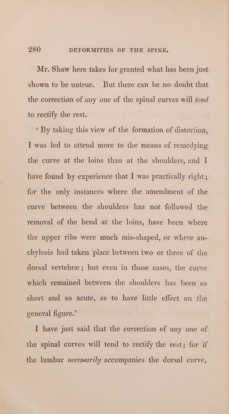 Mr. Shaw here takes for granted what has been just shown to be untrue. But there can be no doubt that the correction of any one of the spinal curves will tend to rectify the rest. ‘ By taking this view of the formation of distortion, I was led to attend more to the means of remedying the curve at the loins than at the shoulders, and I have found by experience that I was practically right; for the only instances where the amendment of the curve between the shoulders has not followed the removal of the bend at the loins, have been where the upper ribs were much mis-shaped, or where an- chylosis had taken place between two or three of the dorsal vertebrae; but even in those cases, the curve which remained between the shoulders has been so short and so acute, as to have little effect on the general figure.’ I have just said that the correction of any one of the spinal curves will tend to rectify the rest; for if the lumbar necessarily accompanies the dorsal curve,