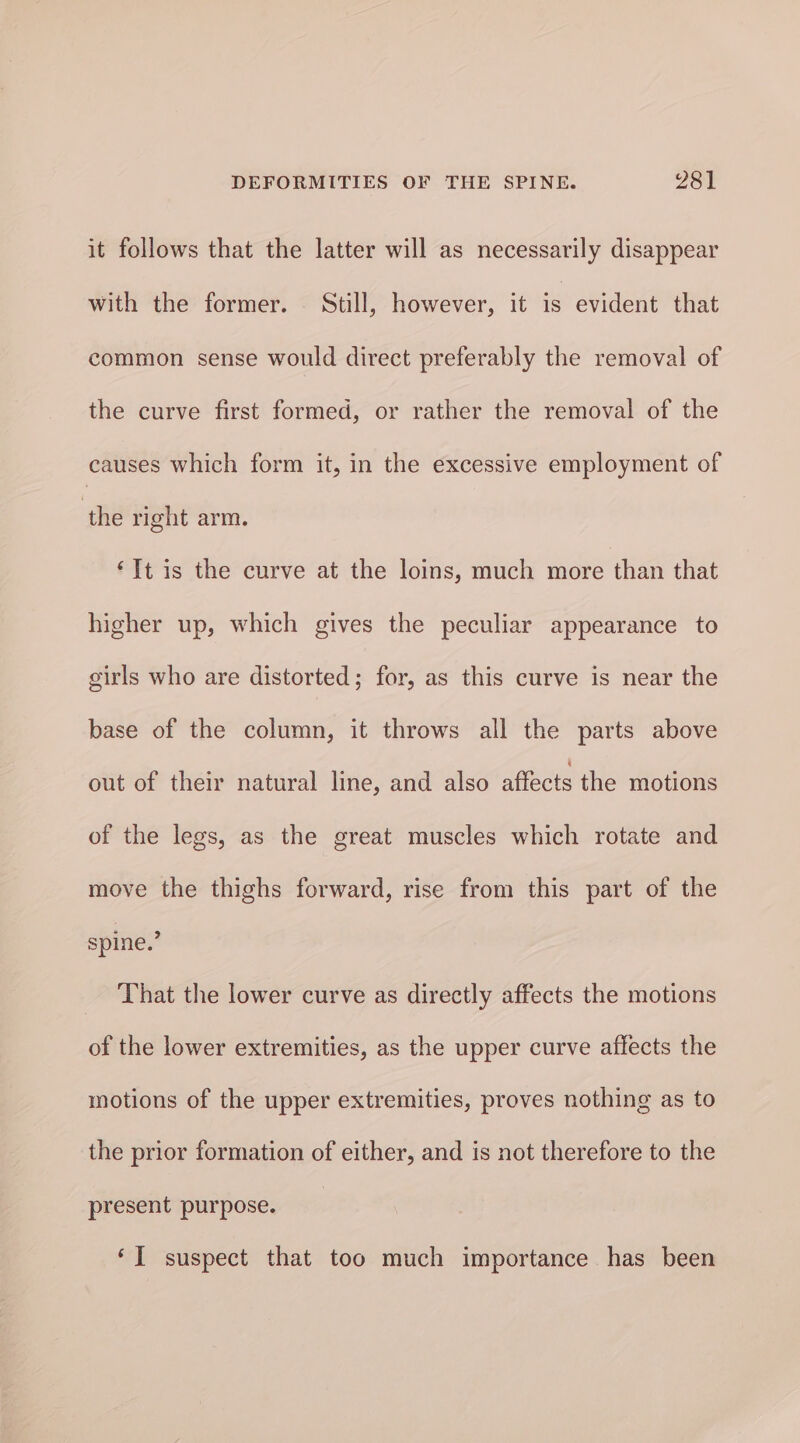 it follows that the latter will as necessarily disappear with the former. Still, however, it is evident that common sense would direct preferably the removal of the curve first formed, or rather the removal of the causes which form it, in the excessive employment of ‘the right arm. ‘Tt is the curve at the loins, much more than that higher up, which gives the peculiar appearance to girls who are distorted; for, as this curve is near the base of the column, it throws all the parts above out of their natural line, and also affects the motions of the legs, as the great muscles which rotate and move the thighs forward, rise from this part of the spine.’ _ That the lower curve as directly affects the motions of the lower extremities, as the upper curve affects the motions of the upper extremities, proves nothing as to the prior formation of either, and is not therefore to the present purpose. ‘I suspect that too much importance has been