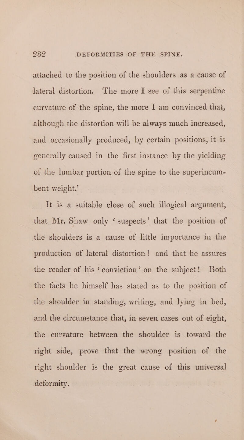 attached to the position of the shoulders as a cause of lateral distortion. ‘The more I see of this serpentine curvature of the spine, the more I am convinced that, although the distortion will be always much increased, and occasionally produced, by certain positions, it is generally caused in the first instance by the yielding of the lumbar portion of the spine to the superincum- bent weight.’ It is a suitable close of such illogical argument, that Mr. Shaw only ‘suspects’ that the position of the shoulders is a cause of little importance in the production of lateral distortion! and that he assures the reader of his ‘conviction’ on the subject! Both the facts he himself has stated as to the position of the shoulder in standing, writing, and lying in bed, and the circumstance that, in seven cases out of eight, the curvature between the shoulder is toward the right side, prove that the wrong position of the right shoulder is the great cause of this universal deformity.