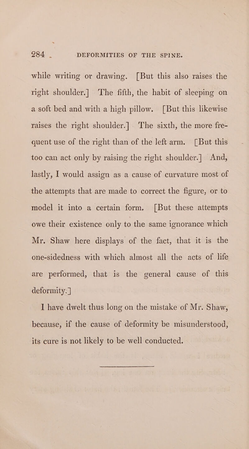 while writing or drawing. [But this also raises the right shoulder.] The fifth, the habit of sleeping on a soft bed and with a high pillow. [But this likewise raises the right shoulder.] The sixth, the more fre- quent use of the right than of the left arm. [But this too can act only by raising the right shoulder.] And, lastly, I would assign as a cause of curvature most of the attempts that are made to correct the figure, or to model it into a certain form. [But these attempts owe their existence only to the same ignorance which Mr. Shaw here displays of the fact, that it is the one-sidedness with which almost all the acts of life are performed, that is the general cause of this deformity. ] I have dwelt thus long on the mistake of Mr. Shaw, because, if the cause of deformity be misunderstood, its cure is not likely to be well conducted.