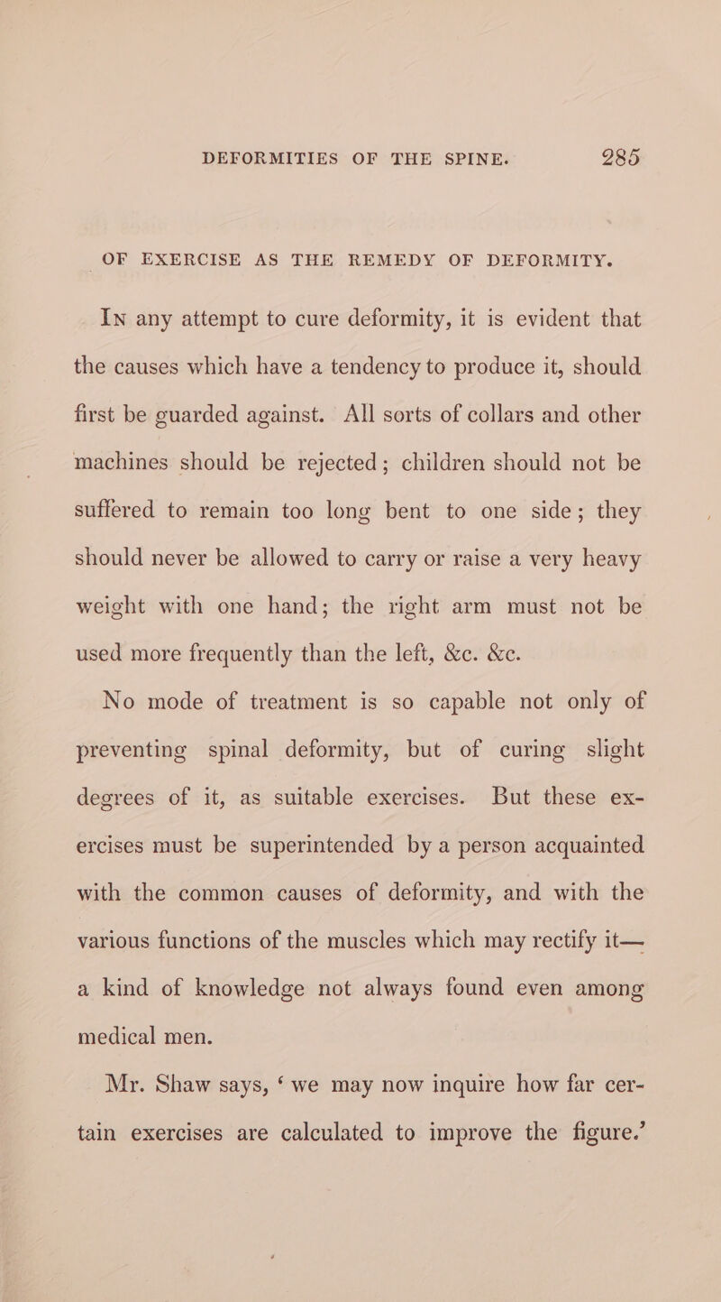OF EXERCISE AS THE REMEDY OF DEFORMITY. In any attempt to cure deformity, it is evident that the causes which have a tendency to produce it, should first be guarded against. All sorts of collars and other machines should be rejected; children should not be suffered to remain too long bent to one side; they should never be allowed to carry or raise a very heavy weight with one hand; the right arm must not be used more frequently than the left, &amp;c. &amp;c. No mode of treatment is so capable not only of preventing spinal deformity, but of curing slight degrees of it, as suitable exercises. But these ex- ercises must be superintended by a person acquainted with the common causes of deformity, and with the vatious functions of the muscles which may rectify it— a kind of knowledge not always found even among medical men. Mr. Shaw says, ‘ we may now inquire how far cer- tain exercises are calculated to improve the figure.’