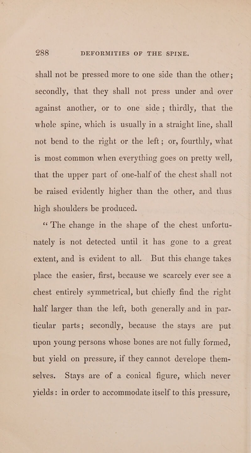 shall not be pressed more to one side than the other; secondly, that they shall not press under and over against another, or to one side; thirdly, that the whole spine, which is usually in a straight line, shall not bend to the right or the left; or, fourthly, what is most common when everything goes on pretty well, that the upper part of one-half of the chest shall not be raised evidently higher than the other, and thus high shoulders be produced. “The change in the shape of the chest unfortu- nately is not detected until it has gone to a great extent, and is evident to all. But this change takes place the easier, first, because we scarcely ever see a chest entirely symmetrical, but chiefly find the right half larger than the left, both generally and in par- ticular parts; secondly, because the stays are put upon young persons whose bones are not fully formed, but yield on pressure, if they cannot develope them- selves. Stays are of a conical figure, which never yields: in order to accommodate itself to this pressure,