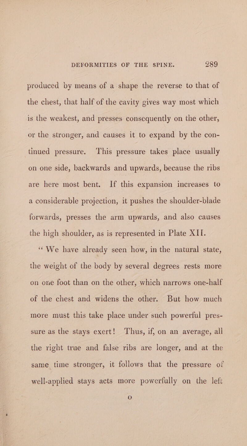 nl produced by means of a shape the reverse to that of the chest, that half of the cavity gives way most which is the weakest, and presses consequently on the other, or the stronger, and causes it to expand by the con- tinued pressure. ‘This pressure takes place usually on one side, backwards and upwards, because the ribs are here most bent. If this expansion increases to a considerable projection, it pushes the shoulder-blade forwards, presses the arm upwards, and also causes the high shoulder, as is represented in Plate XII. ‘* We have already seen how, in the natural state, the weight of the body by several degrees rests more on one foot than on the other, which narrows one-half of the chest and widens the other. But how much more must this take place under such powerful pres- sure as the stays exert! Thus, if, on an average, all the right true and false ribs are longer, and at the same time stronger, it follows that the pressure of well-applied stays acts more powerfully on the left oO