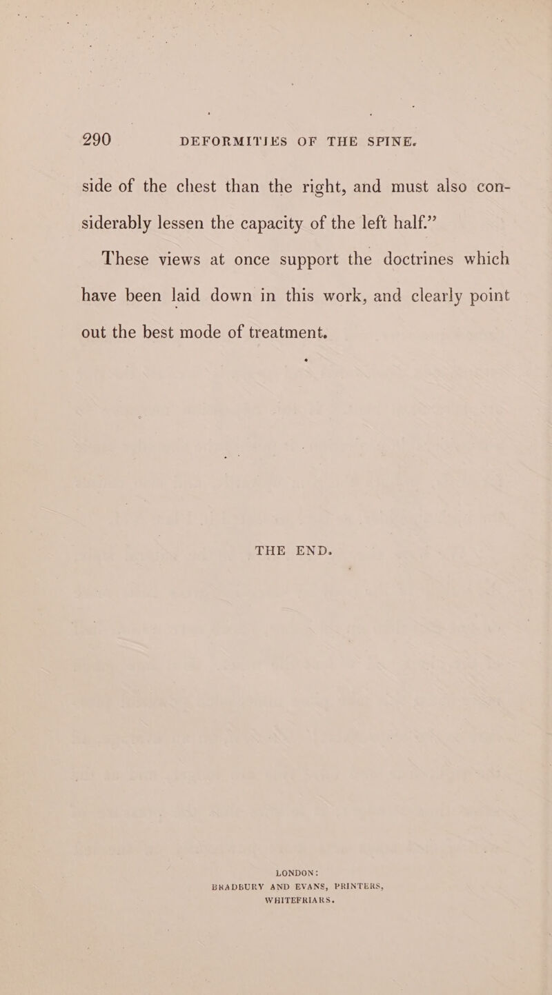 side of the chest than the right, and must also con- siderably lessen the capacity of the left half.” These views at once support the doctrines which have been laid down in this work, and clearly point out the best mode of treatment. THE END. LONDON: BRADBURY AND EVANS, PRINTERS, WHITEFRIARS.