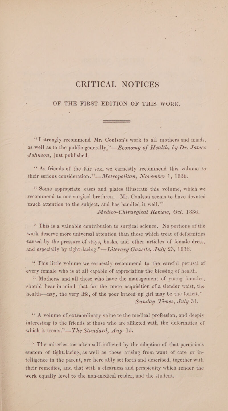 CRITICAL NOTICES OF THE FIRST EDITION OF THIS WORK. “*T strongly recommend Mr. Coulson’s work to all mothers and maids, as well as to the public generally,”—Economy of Health, by Dr. James Johnson, just published. ‘* As friends of the fair sex, we earnestly recommend this volume to their serious consideration.’’— Metropolitan, November 1, 1836. “* Some appropriate cases and plates illustrate this volume, which we recommend to our surgical brethren. Mr. Coulson seems to have devoted much attention to the subject, and has handled it well.’’ Medico-Chirurgical Review, Oct. 1836. “* This is a valuable contribution to surgical science. No portions of the work deserve more universal attention than those which treat of deformities eaused by the pressure of stays, busks, and other articles of female dress, and especially by tight-lacing.”— Literary Gazette, July 23, 1836. “ This little volume we earnestly recommend to the careful perusal of every female who is at all capable of appreciating the blessing of health. “¢ Mothers, and all those who have the management of young females, should bear in mind that for the mere acquisition of a slender waist, the health—nay, the very life, of the poor braced-up girl may be the forfeit.” Sunday Times, July 31. ‘* A volume of extraordinary value to the medical profession, and deeply interesting to the friends of those who are afflicted with the deformities of which it treats.— The Standard, Aug. 15. ‘“* The miseries too often self-inflicted by the adoption of that pernicious custom of tight-lacing, as well as those arising from want of care or in- telligence in the parent, are here ably set forth and described, together with their remedies, and that with a clearness and perspicuity which render the work equally level to the non-medical reader, and the student.