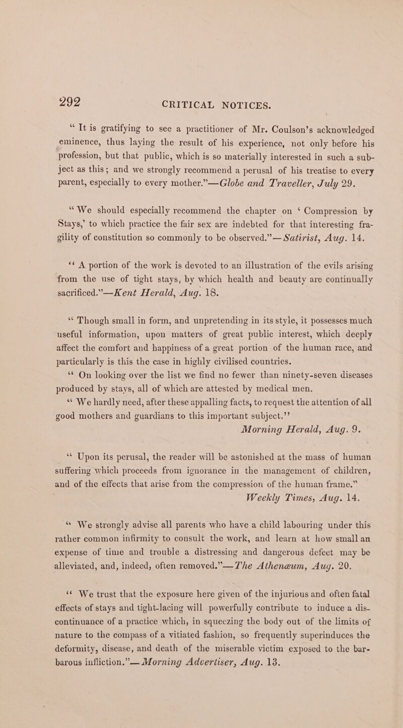 “ It is gratifying to see a practitioner of Mr. Coulson’s acknowledged eminence, thus laying the result of his experience, not only before his profession, but that public, which is so materially interested in such a sub- ject as this; and we strongly recommend a perusal of his treatise to every parent, especially to every mother.”—Globe and Traveller, July 29. “We should especially recommend the chapter on ‘ Compression by Stays,’ to which practice the fair sex are indebted for that interesting fra- gility of constitution so commonly to be observed.” — Satirist, Aug. 14. ‘¢ A portion of the work is devoted to an illustration of the evils arising from the use of tight stays, by which health and beauty are continually sacrificed.— Kent Herald, Aug. 18. ‘“‘ Though small in form, and unpretending in its style, it possesses much useful information, upon matters of great public interest, which deeply affect the comfort and happiness of a great portion of the human race, and particularly is this the case in highly civilised countries. ‘** On looking over the list we find no fewer than ninety-seven diseases produced by stays, all of which are attested by medical men. “* We hardly need, after these appalling facts, to request the attention of all good mothers and guardians to this important subject.’’ Morning Herald, Aug. 9. _ “* Upon its perusal, the reader will be astonished at the mass of human suffering which proceeds from ignorance in the management of children, and of the effects that arise from the compression of the human frame.” Weekly Times, Aug. 14. ‘“« We strongly advise all parents who have a child labouring under this rather common infirmity to consult the work, and learn at how small an expense of time and trouble a distressing and dangerous defect may be alleviated, and, indeed, often removed.” —The Atheneum, Aug. 20. ‘¢ We trust that the exposure here given of the injurious and often fatal effects of stays and tight-lacing will powerfully contribute to induce a dis- continuance of a practice which, in squeezing the body out of the limits of nature to the compass of a vitiated fashion, so frequently superinduces the deformity, disease, and death of the miserable victim exposed to the bar- barous infliction.” Morning Advertiser, Aug. 13.