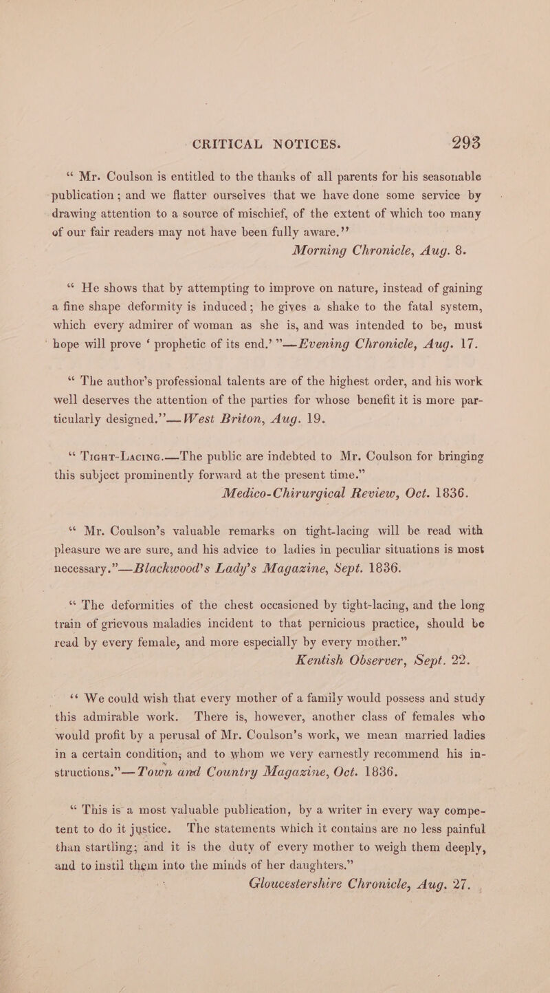 ‘“* Mr. Coulson is entitled to the thanks of all parents for his seasonable publication ; and we flatter ourselves that we have done some service by drawing attention to a source of mischief, of the extent of which too many of our fair readers may not have been fully aware.’’ Morning Chronicle, Aug. 8. ‘“* He shows that by attempting to improve on nature, instead of gaining a fine shape deformity is induced; he gives a shake to the fatal system, which every admirer of woman as she is, and was intended to be, must ‘hope will prove ‘ prophetic of its end.’”—Evening Chronicle, Aug. 17. ‘“* The author’s professional talents are of the highest order, and his work well deserves the attention of the parties for whose benefit it is more par- ticularly designed.” — West Briton, Aug. 19. “* Tigut-Lacinc.—The public are indebted to Mr. Coulson for bringing this subject prominently forward at the present time.” Medico-Chirurgical Review, Oct. 1836. ** Mr. Coulson’s valuable remarks on tight-lacing will be read with pleasure we are sure, and his advice to ladies in peculiar situations is most necessary.” —Blackwood’s Lady’s Magazine, Sept. 1836. “The deformities of the chest occasicned by tight-lacing, and the long train of grievous maladies incident to that pernicious practice, should be read by every female, and more especially by every mother.” Kentish Observer, Sept. 22. ~ “ We could wish that every mother of a family would possess and study this admirable work. There is, however, another class of females who would profit by a perusal of Mr. Coulson’s work, we mean married ladies in a certain condition; and to whom we very earnestly recommend his in- structions.”— Town and Country Magazine, Oct. 1836. “ This is a most valuable publication, by a writer in every way compe- tent to do it justice. The statements which it contains are no less painful than startling; and it is the duty of every mother to weigh them deeply, and to instil them into the minds of her daughters.” Gloucestershire Chronicle, Aug. 27.