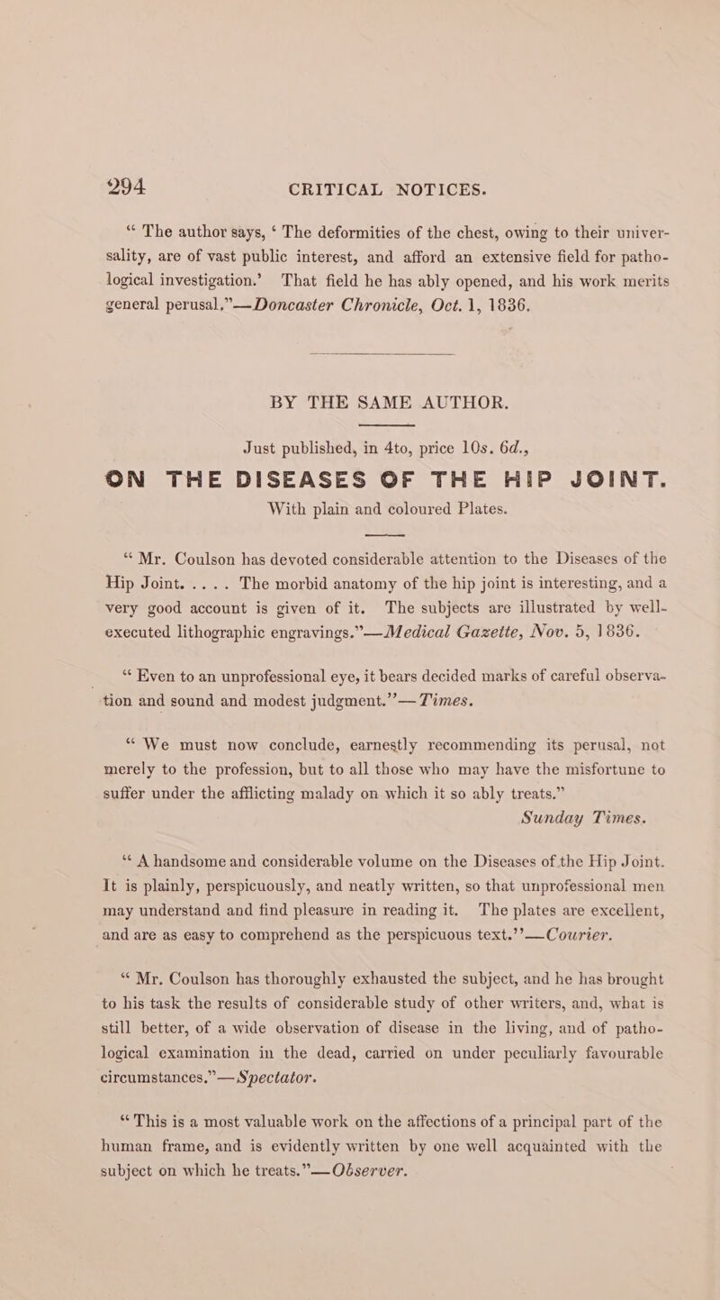 “‘ The author says, ‘ The deformities of the chest, owing to their univer- sality, are of vast public interest, and afford an extensive field for patho- logical investigation.’ That field he has ably opened, and his work merits general perusal.”— Doncaster Chronicle, Oct. 1, 1836. BY THE SAME AUTHOR. Just published, in 4to, price 10s. 6d., ON THE DISEASES OF THE HIP JOINT. With plain and coloured Plates. ‘“‘ Mr. Coulson has devoted considerable attention to the Diseases of the Hip Joint. .... The morbid anatomy of the hip joint is interesting, and a very good account is given of it. The subjects are illustrated by well- executed lithographic engravings.”—Medical Gazette, Nov. 5, 1836. “‘ Even to an unprofessional eye, it bears decided marks of careful observa~ tion and sound and modest judgment.” — Times. “We must now conclude, earnestly recommending its perusal, not merely to the profession, but to all those who may have the misfortune to suffer under the afflicting malady on which it so ably treats.” Sunday Times. ‘¢ A handsome and considerable volume on the Diseases of the Hip Joint. It is plainly, perspicuously, and neatly written, so that unprofessional men may understand and find pleasure in reading it. The plates are excellent, and are as easy to comprehend as the perspicuous text.’’— Courier. ““ Mr. Coulson has thoroughly exhausted the subject, and he has brought to his task the results of considerable study of other writers, and, what is still better, of a wide observation of disease in the living, and of patho- logical examination in the dead, carried on under peculiarly favourable circumstances,” — Spectator. “This is a most valuable work on the affections of a principal part of the human frame, and is evidently written by one well acquainted with the subject on which he treats.”—Odserver.