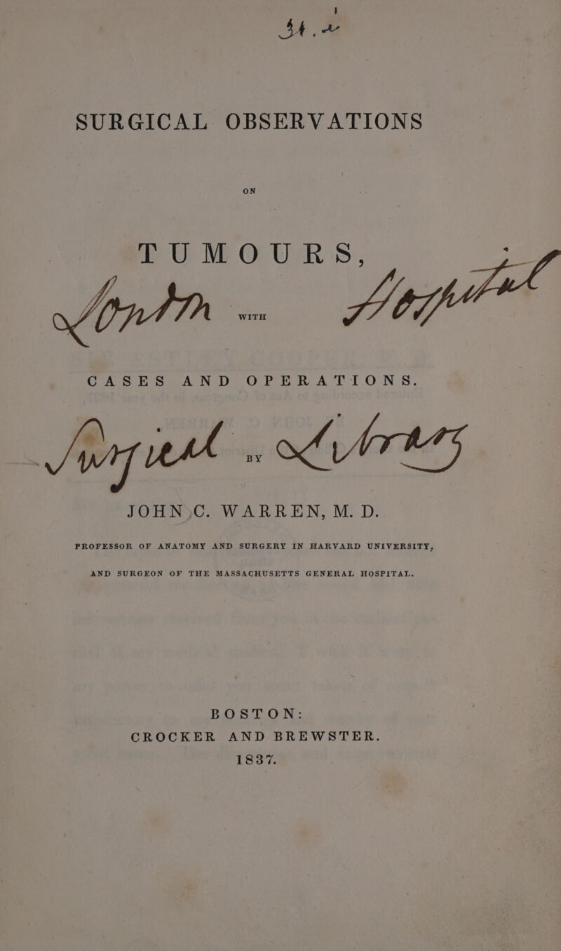 Show SURGICAL OBSERVATIONS ON TUMOURS, CASES AND OPERATIONS. pure , Li bregs JOHN)C. WARREN, M. D. PROFESSOR OF ANATOMY AND SURGERY IN HARVARD UNIVERSITY, AND SURGEON OF THE MASSACHUSETTS GENERAL HOSPITAL. BOSTON: CROCKER AND BREWSTER. 1837.