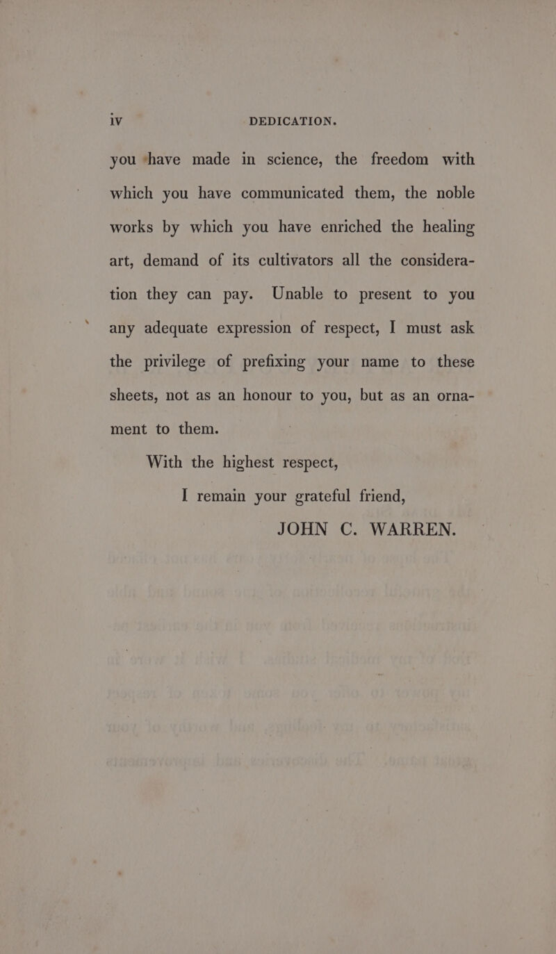 you ‘have made in science, the freedom with which you have communicated them, the noble works by which you have enriched the healing art, demand of its cultivators all the considera- tion they can pay. Unable to present to you any adequate expression of respect, I must ask the privilege of prefixing your name to these sheets, not as an honour to you, but as an orna- ment to them. With the highest respect, I remain your grateful friend, JOHN C. WARREN.