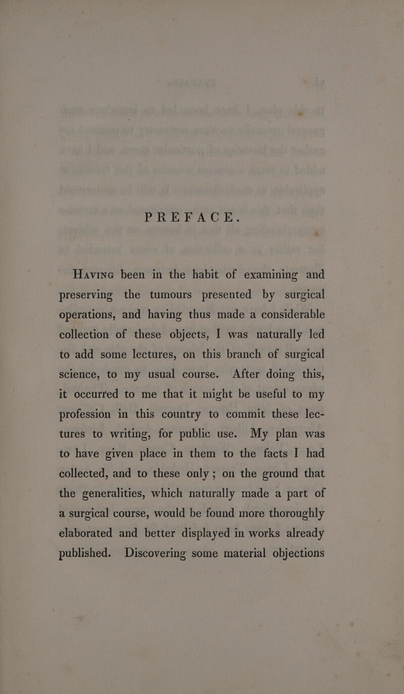 PREFACE. Havine been in the habit of examining and preserving the tumours presented by surgical operations, and having thus made a considerable collection of these objects, I was naturally led to add some lectures, on this branch of surgical science, to my usual course. After doing this, it occurred to me that it might be useful to my profession in this country to commit these lec- tures to writing, for public use. My plan was to have given place in them to the facts I had collected, and to these only ; on the ground that the generalities, which naturally made a part of a surgical course, would be found more thoroughly elaborated and better displayed in works already published. Discovering some material objections