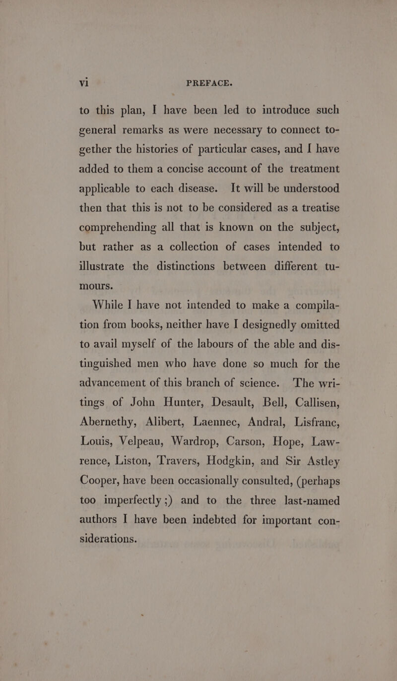 to this plan, I have been led to introduce such | general remarks as were necessary to connect to- gether the histories of particular cases, and I have added to them a concise account of the treatment applicable to each disease. It will be understood then that this is not to be considered as a treatise comprehending all that is known on the subject, but rather as a collection of cases intended to illustrate the distinctions between different tu- mours. While I have not intended to make a compila- tion from books, neither have I designedly omitted to avail myself of the labours of the able and dis- tinguished men who have done so much for the advancement of this branch of science. The wri- tings of John Hunter, Desault, Bell, Callisen, Abernethy, Alibert, Laennec, Andral, Lisfranc, Louis, Velpeau, Wardrop, Carson, Hope, Law- rence, Liston, Travers, Hodgkin, and Siu Astley Cooper, have been occasionally consulted, (perhaps too imperfectly ;) and to the three last-named authors I have been indebted for important con- siderations.