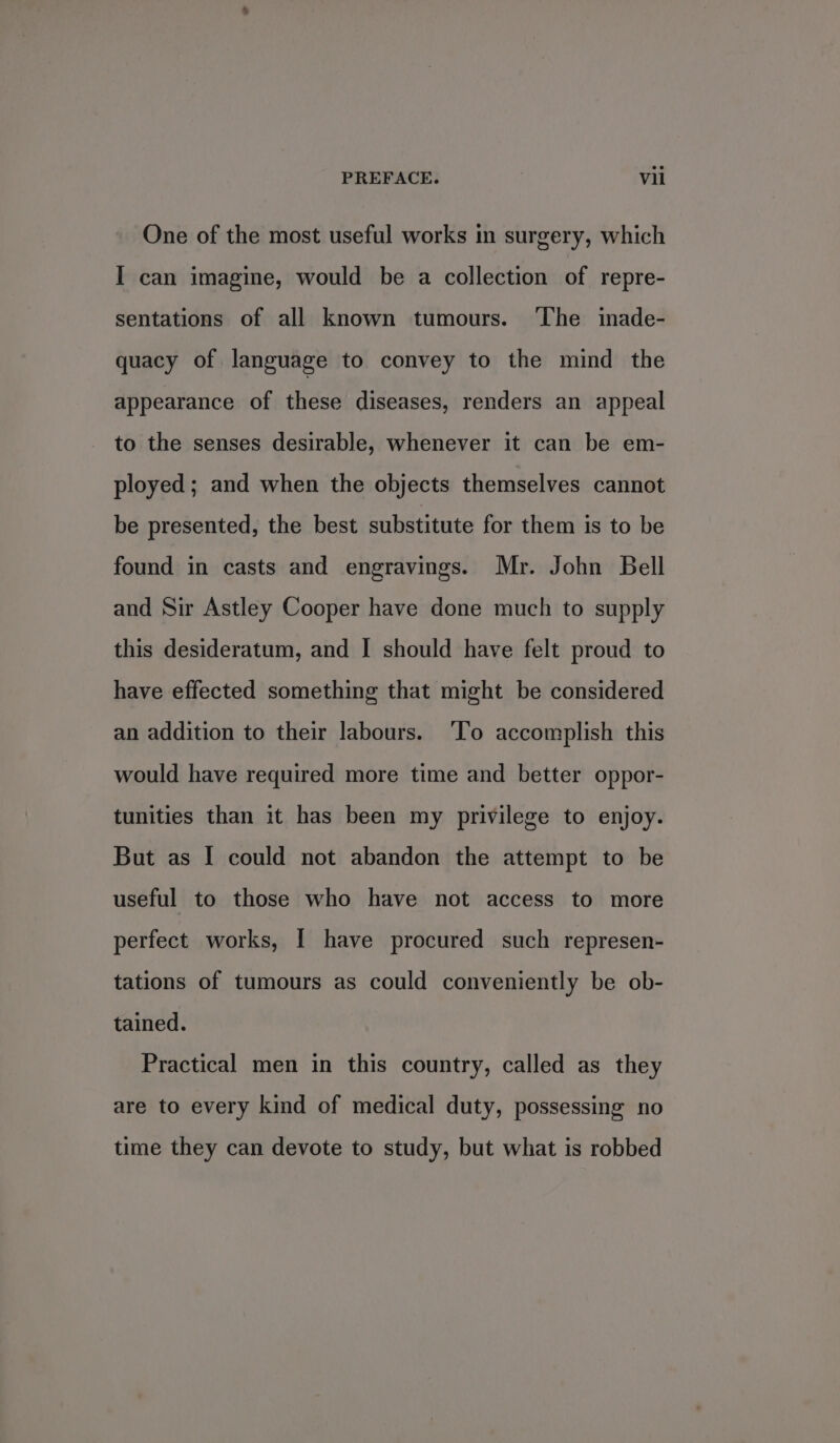 One of the most useful works in surgery, which I can imagine, would be a collection of repre- sentations of all known tumours. ‘The inade- quacy of language to convey to the mind the appearance of these diseases, renders an appeal to the senses desirable, whenever it can be em- ployed; and when the objects themselves cannot be presented, the best substitute for them is to be found in casts and engravings. Mr. John Bell and Sir Astley Cooper have done much to supply this desideratum, and I should have felt proud to have effected something that might be considered an addition to their labours. ‘To accomplish this would have required more time and better oppor- tunities than it has been my privilege to enjoy. But as I could not abandon the attempt to be useful to those who have not access to more perfect works, [ have procured such represen- tations of tumours as could conveniently be ob- tained. Practical men in this country, called as they are to every kind of medical duty, possessing no time they can devote to study, but what is robbed