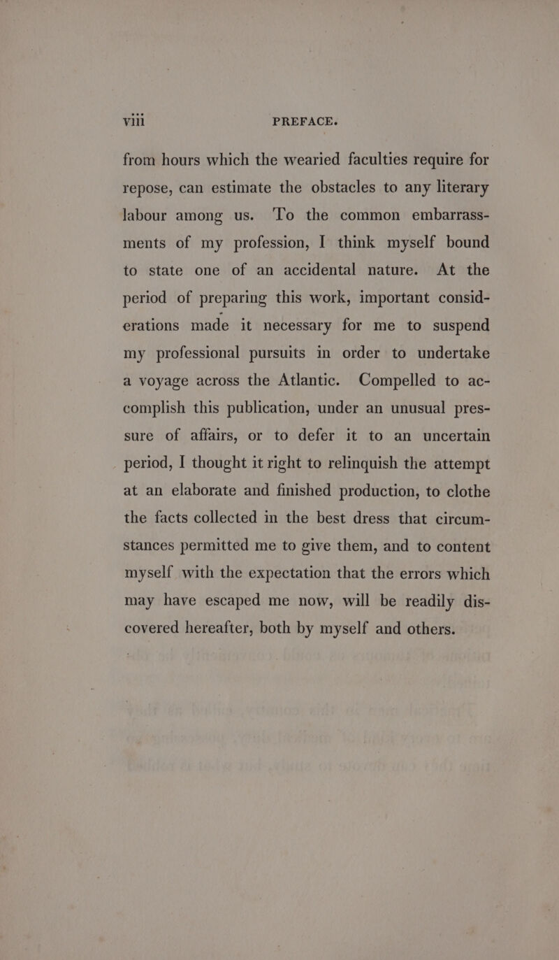 from hours which the wearied faculties require for repose, can estimate the obstacles to any literary labour among us. ‘To the common embarrass- ments of my profession, [ thmk myself bound to state one of an accidental nature. At the period of preparing this work, important consid- erations made it necessary for me to suspend my professional pursuits in order to undertake a voyage across the Atlantic. Compelled to ac- complish this publication, under an unusual pres- sure of affairs, or to defer it to an uncertain period, I thought it right to relinquish the attempt at an elaborate and finished production, to clothe the facts collected in the best dress that circum- stances permitted me to give them, and to content myself with the expectation that the errors which may have escaped me now, will be readily dis- covered hereafter, both by myself and others.