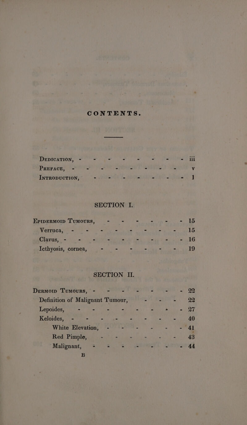 CONTENTS. DEDICATION, - - - E 4 PREFACE, - - . : s INTRODUCTION, - - tii SECTION I. Eriwermorp ‘Tumours, - ‘ . Verruca, - - - A : Clavus, - - - P ‘ Icthyosis, cornea, - - - SECTION IL. Dermor Tumours, - - é y Definition of Malignant Tumour, Lepoides, - - - - K Keloides, - - . c White Elevation, - - - Red Pimple, . - . Malignant, - - - - B lil 15 15 16 19