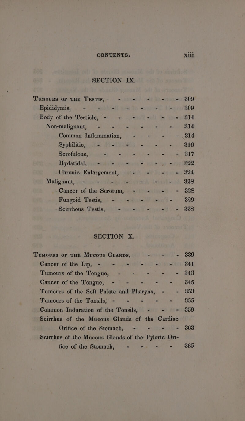 SECTION IX. Tumours or THE Testis, «eet odd WO aig Epididymis, - - - - - . é Body of the Testicle, - - - - = = Non-malignant, - - - - = = Common Inflammation, - — - - - Syphilitic, - - - 3 . ‘ Scrofulous, . - - - - . Hydatidal, - - - ° 6 up Chronic Enlargement, - - f ‘ Malignant, - - - = = - ’ Cancer of the Scrotum, - - - - Fungoid Testis, - -  “ ‘ Scirrhous Testis, - - - - - SECTION X. Tumours or THE Mucous GLanps, - - - Cancer of the Lip, - - - - - : Tumours of the Tongue, - - - - - Cancer of the Tongue, - - - - - Tumours of the Soft Palate and Pharynx, - - Tumours of the Tonsils, - - - - - Common Induration of the Tonsils, - - - Scirrhus of the Mucous Glands of the Cardiac Orifice of the Stomach, - ~ - - Scirrhus of the Mucous Glands of the Pyloric Ori- fice of the Stomach, ee ead 309 309 314 314 316 317 O22 324 328 328 329 338 339 341 343 345 303 300 359 363 360