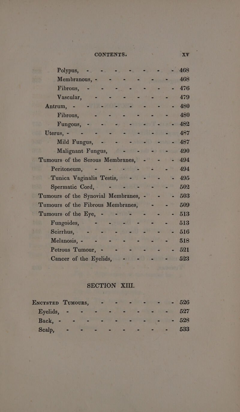 Polyps a ei Membranous, - - - - Fibrous, - - - Vascular, - - - - Antrum, - - - - > Fibrous, - - - - Fungous, - - ae 4 Uterus, - - - - - - Mild Fungus, - ° - Malignant Fungus, - - Tumours of the Serous Membranes, Peritoneum, - - - - Tunica Vaginalis Testis, - Spermatic Cord, - - - Tumours of the Synovial Membranes, Tumours of the Fibrous Membranes, Tumours of the Eye, - : r Fungoides, - . x - Scirrhus, - - * F Melanosis, - - - - ; Petrous Tumour, - ” - Cancer of the Eyelids, - ws SECTION XIII. EncysTep TumourRS, oR e Eyelids, - - - . . A Back, - - - : 2 E Sealy a.) er er tee Cane 468 468 476 479 480 480 482 A487 487 490 A494 494 495 502 503 509 513 513 516 518 521 523 526 527 528 533