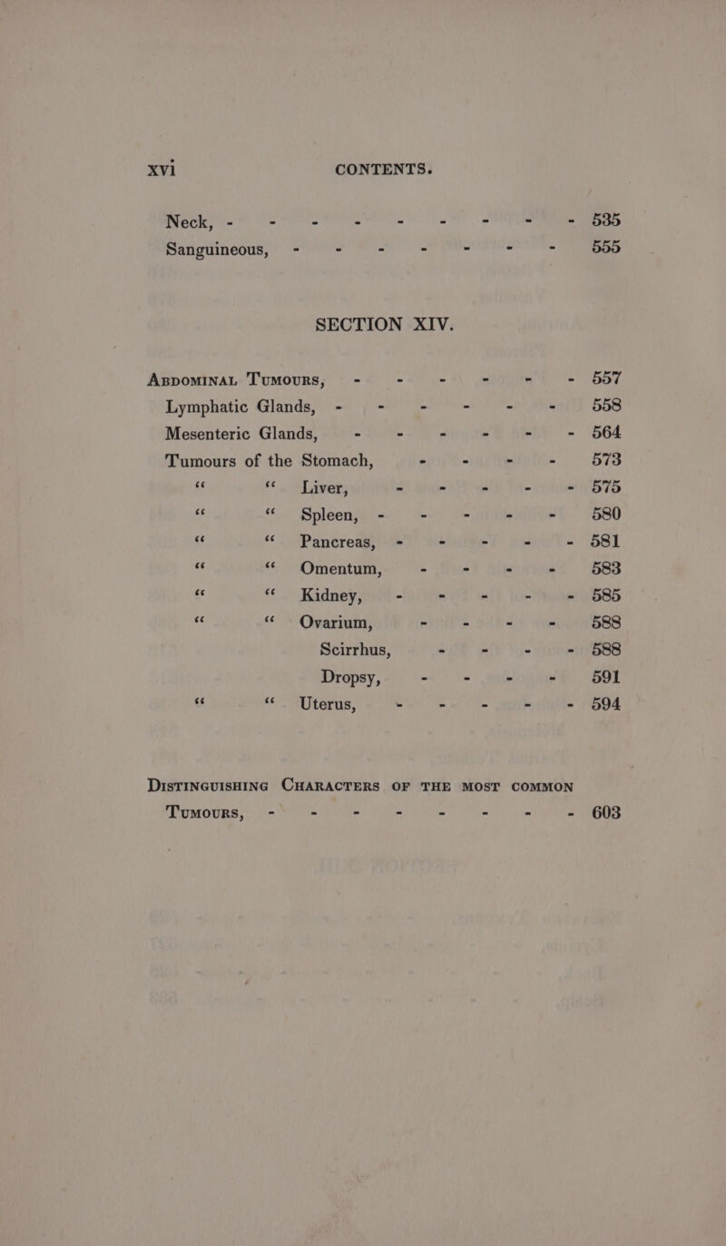 Neck, - - - . - - - - - 535 Rangiinegus: | SNe RR Se RON Ne ee SECTION XIV. ABDOMINAL TUMOURS, - - - - - - 557 Lymphatic Glands, - - - - - 558 Mesenteric Glands, - ” “ - - - 564 Tumours of the Stomach, - - ~ - 573 =f <¢ Liver, - - - - - 575 44 “« Spleen, - ~ - - - 580 xf «< Pancreas, - - - - - 581 s « Omentum, - - - - 583 ss 6. Kasney 7 - - - - - 585 a ‘ - Ovarium, - - - . 588 Scirrhus, - - - - 588 Dropsy, - - - - 591 ss “Uterus, - - - ~ - 594 DIsTINGUISHING CHARACTERS OF THE MOST COMMON