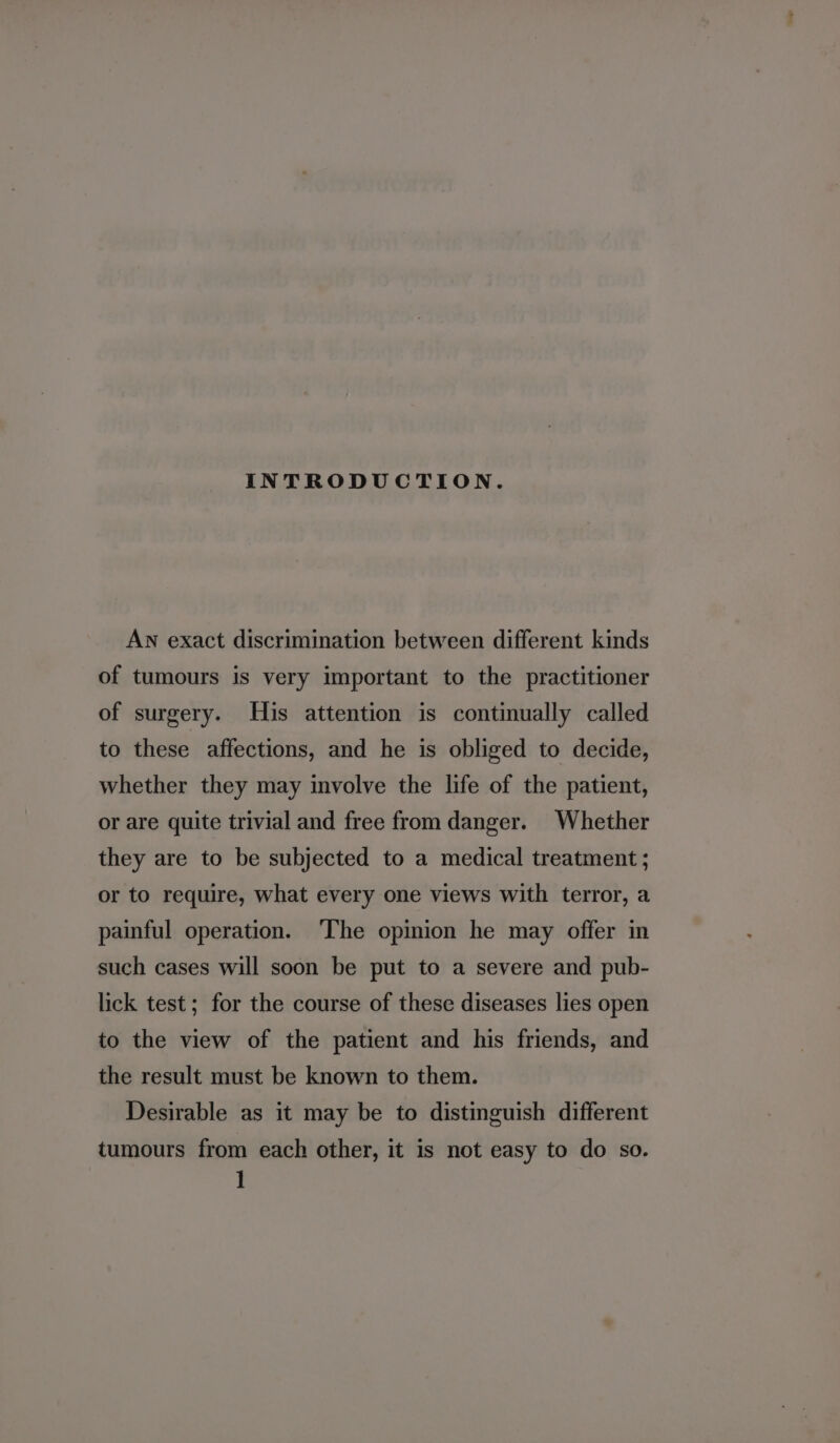 INTRODUCTION. AN exact discrimination between different kinds of tumours is very important to the practitioner of surgery. His attention is continually called to these affections, and he is obliged to decide, whether they may involve the life of the patient, or are quite trivial and free from danger. Whether they are to be subjected to a medical treatment ; or to require, what every one views with terror, a painful operation. ‘The opinion he may offer in such cases will soon be put to a severe and pub- lick test; for the course of these diseases lies open to the view of the patient and his friends, and the result must be known to them. Desirable as it may be to distinguish different tumours from each other, it is not easy to do so.