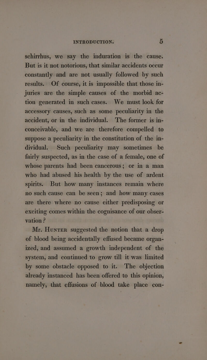 schirrhus, we say the induration is the cause. But is it not notorious, that similar accidents occur constantly and are not usually followed by such results. Of course, it is impossible that those in- juries are the simple causes of the morbid ac- tion generated in such cases. We must look for accessory causes, such as some peculiarity in the accident, or in the individual. ‘The former is in- conceivable, and we are therefore compelled to suppose a peculiarity in the constitution of the in- dividual. Such peculiarity may sometimes be fairly suspected, as in the case of a female, one of whose parents had been cancerous; or in a man who had abused his health by the use of ardent spirits. But how many instances remain where no such cause can be seen; and how many cases are there where no cause either predisposing or exciting comes within the cognisance of our obser- vation P Mr. Hunter suggested the notion that a drop of blood being accidentally effused became organ- ized, and assumed a growth independent of the system, and continued to grow till it was limited by some obstacle opposed to it. ‘The objection already instanced has been offered to this opinion, namely, that effusions of blood take place con-
