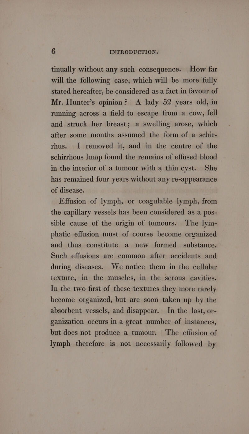 tinually without any such consequence. How far wil the following case; which will be more fully stated hereafter, be considered asa fact in favour of Mr. Hunter’s opinion? A lady 52 years old, in running across a field to escape from a cow, fell and struck her breast; a swelling arose, which after some months assumed the form of a schir- rhus. I removed it, and in the centre of the schirrhous lump found the remains of effused blood in the interior of a tumour with a thin cyst. She has remained four years without any re-appearance of disease. Effusion of lymph, or coagulable lymph, from the capillary vessels has been considered as a pos- sible cause of the origin of tumours. The lym- phatic effusion must of course become organized and thus constitute a new formed substance. Such effusions are common after accidents and during diseases. We notice them in the cellular texture, in the muscles, in the serous cavities. In the two first of these textures they more rarely become organized, but are soon taken up by the absorbent vessels, and disappear. In the last, or- ganization occurs in a great number of instances, but does not produce a tumour. The effusion of lymph therefore is not necessarily followed by