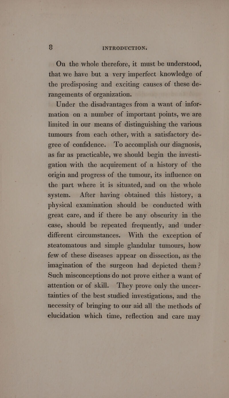 On the whole therefore, it must be understood, that we have but a very imperfect knowledge of the predisposmg and exciting causes of these de- rangements of organization. Under the disadvantages from a want of infor- mation on a number of important poimts, we are limited in our means of distinguishing the various tumours from each other, with a satisfactory de- gree of confidence. ‘To accomplish our diagnosis, as far as practicable, we should begin the investi- gation with the acquirement of a history of the origin and progress of the tumour, its influence on the part where it is situated, and on the whole system. After having obtained this history, a physical examination should be conducted with great care, and if there be any obscurity in the case, should be repeated frequently, and under different circumstances. With the exception of steatomatous and simple glandular tumours, how few of these diseases appear on dissection, as the imagination of the surgeon had depicted them? Such misconceptions do not prove either a want of attention or of skill. They prove only the uncer- tainties of the best studied investigations, and the necessity of bringing to our aid all the methods of elucidation which time, reflection and care may