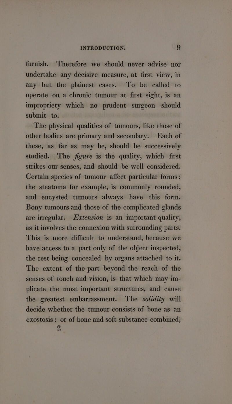 furnish. Therefore we should never advise nor undertake any decisive measure, at first view, in any but the plamest cases. ‘To be called to operate on a chronic tumour at first sight, is an impropriety which no prudent surgeon should submit to. The physical qualities of tumours, like those of other bodies are primary and secondary. Each of these, as far as may be, should be successively studied. ‘The figure is the quality, which first strikes our senses, and should be well considered. Certain species of tumour affect particular forms ; the steatoma for example, 1s commonly rounded, and encysted tumours always have this form. Bony tumours and those of the complicated glands are irregular. tension is an important quality, as it involves the connexion with surrounding parts. This is more difficult to understand, because we have access to a part only of the object inspected, the rest beg concealed by organs attached to it. The extent of the part beyond the reach of the senses of touch and vision, is that which may im- plicate the most important structures, and cause the greatest embarrassment. ‘The solidity will decide whether the tumour consists of bone as an exostosis: or of bone and soft substance combined, ie