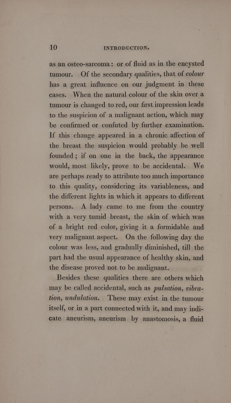 as an osteo-sarcoma: or of fluid as in the encysted tumour. Of the secondary qualities, that of colour has a great influence on our judgment in these cases. When the natural colour of the skin over a tumour is changed to red, our first impression leads to the suspicion of a malignant action, which may be confirmed or confuted by further examination. If this change appeared in a chronic affection of the breast the suspicion would probably be well founded ; if on one in the back, the appearance would, most likely, prove to be accidental. We are perhaps ready to attribute too much importance to this quality, considering its variableness, and the different lights in which it appears to different persons. A lady came to me from the country with a very tumid breast, the skin of which was of a bright red color, giving it a formidable and very malignant aspect. On the following day the colour was less, and gradually diminished, till the part had the usual appearance of healthy skin, and the disease proved not to be malignant. - Besides these qualities there are others which may be called accidental, such as pulsation, vibra- tion, undulation. ‘These may exist in the tumour itself, or m a part connected with it, and may indi- cate aneurism, aneurism by anastomosis, a fluid