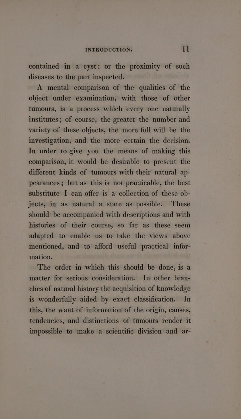 contained in a cyst; or the proximity of such diseases to the part inspected. A mental comparison of the qualities of the object under examination, with those of other tumours, is a process which every one naturally institutes; of course, the greater the number and variety of these objects, the more full will be the investigation, and the more certain the decision. In order to give you the means of making this comparison, it would be desirable to present the different kinds of tumours with their natural ap- pearances ; but as this is not practicable, the best substitute I can offer is a collection of these ob- jects, in as natural a state as possible. These should be accompanied with descriptions and with histories of their course, so far as these seem adapted to enable us to take the views above mentioned, and to afford useful practical infor- mation. The order in which this should be done, is a matter for serious consideration. In other bran- ches of natural history the acquisition of knowledge is wonderfully aided by exact classification. In this, the want of information of the origin, causes, tendencies, and distinctions of tumours render it impossible to make a scientific division and ar-